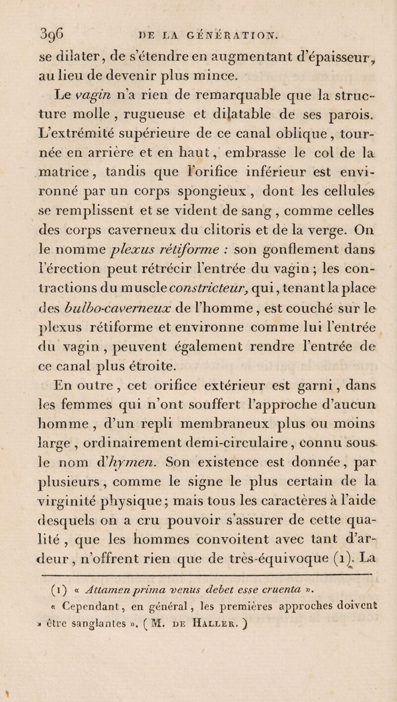 se dilater, de s’étendre en augmentant d’épaisseur,, au lieu de devenir plus mince. Le vagin n’a rien de remarquable que la struc¬ ture molle , rugueuse et dilatable de ses parois. L’extrémité supérieure de ce canal oblique, tour¬ née en arrière et en haut, embrasse le col de la matrice, tandis que l’orifice inférieur est envi¬ ronné par un corps spongieux , dont les cellules se remplissent et se vident de sang , comme celles des corps caverneux du clitoris et de la verge. On le nomme plexus rétiforme : son gonflement dans l’érection peut rétrécir l’entrée du vagin ; les con¬ tractions du constricteur, qui, tenant la place des hulho-caverneux de l’homme, est couché sur le plexus rétiforme et environne comme lui l’entrée du vagin, peuvent également rendre l’entrée de ce canal plus étroite. En outre, cet orifice extérieur est garni, dans les femmes qui n’ont souffert l’approche d’aucun homme , d’un repli membraneux plus ou moins large , ordinairement demi-circulaire, connu sous^ le nom éihymen. Son existence est donnée, par plusieurs, comme le signe le plus certain de la virginité physique ; mais tous les caractères à l’aide desquels on a cru pouvoir s’assurer de cette qua¬ lité , que les hommes convoitent avec tant d’ar¬ deur , n’offrent rien que de très-équivoque (1^. La (1) « Attamen prima venus debet esse cruenta w. « Cependant, en général, les premières approclies doivent )» être sanglantes ». ( M. de Haller, )