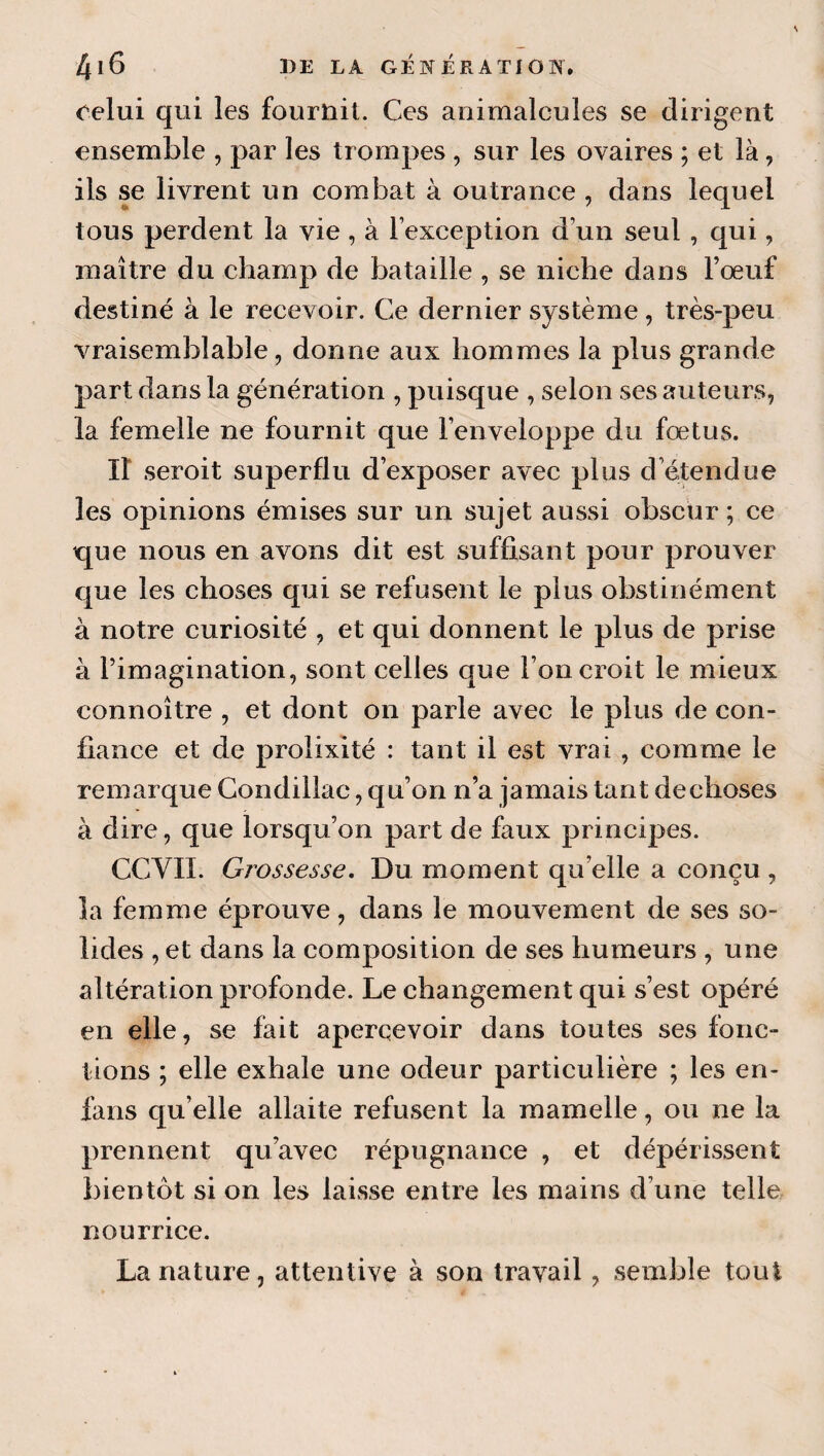 celui qui les fouruil. Ces animalcules se dirigent ensemble , par les trompes , sur les ovaires ; et là, ils se livrent un combat à outrance , dans lequel tous perdent la vie , à l’exception d’un seul, qui, maître du champ de bataille , se niche dans Fœuf destiné à le recevoir. Ce dernier système, très-peu vraisemblable, donne aux hommes la plus grande part dans la génération , puisque , selon ses auteurs, la femelle ne fournit que l’enveloppe du fœtus. Il seroit superflu d’exposer avec plus d étendue les opinions émises sur un sujet aussi obscur ; ce que nous en avons dit est suffisant pour prouver que les choses qui se refusent le plus obstinément à notre curiosité , et qui donnent le plus de prise à l’imagination, sont celles que l’on croit le mieux connoître , et dont on parle avec le plus de con¬ fiance et de prolixité : tant il est vrai , comme le remarque Condillac, qu’on n’a jamais tant declioses à dire, que lorsqu’on part de faux principes. CCVII. Grossesse, Du moment qu’elle a conçu, la femme éprouve, dans le mouvement de ses so¬ lides , et dans la composition de ses humeurs , une altération profonde. Le changement qui s’est opéré en elle, se fait apercevoir dans toutes ses fonc¬ tions ; elle exhale une odeur particulière ; les en- fans qu’elle allaite refusent la mamelle, ou ne la prennent qu’avec répugnance , et dépérissent bientôt si on les laisse entre les mains d’une telle nourrice. La nature, attentive à son travail, semble tout