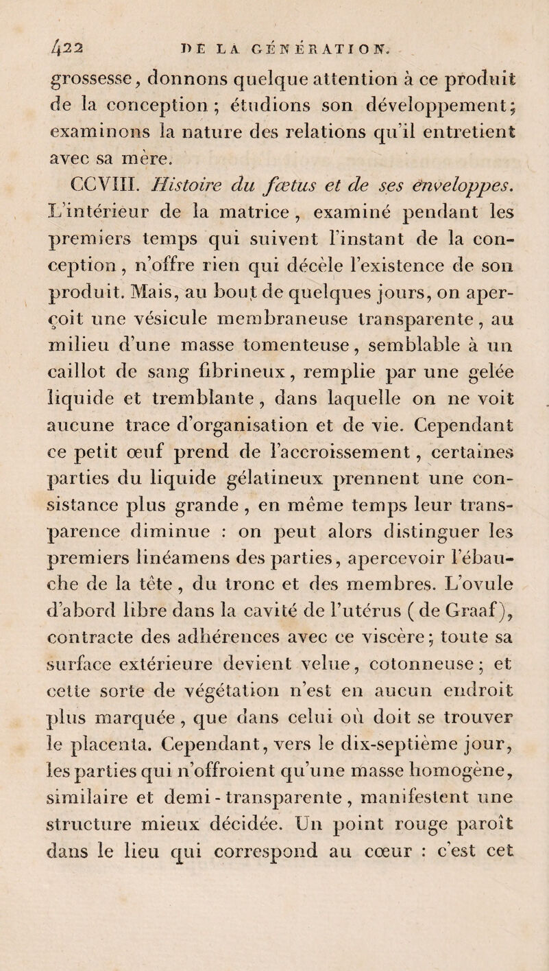 grossesse^ donnons quelque attention à ce produit de la conception; étudions son développement; examinons la nature des relations qu’il entretient avec sa mère. GCVIII. Histoire du fœtus et de ses ênveloppes. L’intérieur de la matrice , examiné pendant les premiers temps qui suivent l’instant de la con¬ ception , n’offre rien c|ui décèle l’existence de son produit. Mais, au bou,t de quelques jours, on aper¬ çoit une vésicule membraneuse transparente, an milieu d’une masse tomenteuse, semblable à un caillot de sang fibrineux, remplie par une gelée liquide et tremblante, dans laquelle on ne voit aucune trace d’organisation et de vie. Cependant ce petit œuf prend de l’accroissement, certaines parties du liquide gélatineux prennent une con¬ sistance plus grande , en même temps leur trans¬ parence diminue : on peut alors distinguer les premiers linéamens des parties, apercevoir l’ébau¬ che de la tête , du tronc et des membres. L’ovule d’abord libre dans la cavité de Futérus ( de Graaf ), contracte des adhérences avec ce viscère; toute sa surface extérieure devient velue, cotonneuse; et celte sorte de végétation n’est en aucun endroit plus marquée , que dans celui où doit se trouver le placenta. Cependant, vers le dix-septième jour, les parties qui n’offroient qu’une masse homogène, similaire et demi - transparente , manifestent une structure mieux décidée. Un point rouge paroît dans le lieu qui correspond au cœur : c’est cet