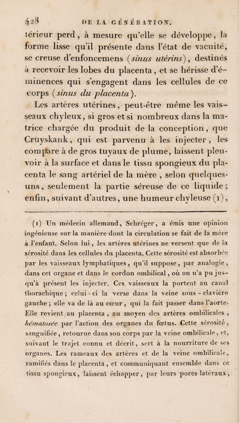 térieur perd, à mesure qu’elle se développe, la forme lisse qu’il présente dans l’état de vacuité, se creuse d’enfoncemens (^sinus utérins^ ^ destinés à recevoir les lobes du placenta, et se hérisse d’é¬ minences qui s’engagent dans les cellules de ce corps {^sinus du -placenta'). Les artères utérines, peut-être meme lès vais¬ seaux chyleux, si gros et si nombreux dans la ma¬ trice chargée du produit de la conception, que Cruyskank, qui est parvenu à les injecter , les compare à de gros tuyaux de plume, laissent pleu¬ voir à la surfoce et dans le tissu spongieux du pla¬ centa le sang artériel de la mère , selon quelques- uns, seulement la partie séreuse de ce liquide; enfin, suivant d’autres, une humeur chyleuse (i), (i) Un médecin allemand, Scliréger, a émis une opinion ingénieuse sur la manière dont la circulation se fait de la mère à l’enfant. Selon lui, les artères utérines ne versent que de la sérosité dans les cellules du placenta. Celte sérosité est absorbée par les vaisseaux lymphatiques , qu’il suppose , par analogie , dans cet organe et dans le eordon ombilical, où on n’a pu jus¬ qu’à présent les injecter. Ces, vaisseaux la portent au canal thorachiqne ; celui-ci la verse dans la veine sous-clavière gauche ; elle va de là au cœur, qui la fait passer dans l’aorte- Elle revient au placenta , au moyen des artères ombilicales , hématosée par l’action des organes du fœtus. Cette sérosité, sanguifiée, retourne dans son corps par la veine ombilicale, et, suivant le trajet connu et décrit, sert à la nourriture de ses organes. Les rameaux des artères et de la veine ombilicale, ramifiés dans le placenta, et communiquant ensemble dans ce tissu spongieux, laissent échapper, par leurs pores latéraux.