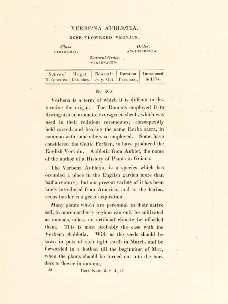VERBE'NA AUBLE'TIA. ROSE-FLOWERED VERVAIN. Class. Order. DTDYNAM1A. ANGIOSPEBMT A. Natural Order. , VERBENACEjE. Native of Height. Flowers in Duration Introduced N. America 15 inches. July, Oct. Perennial. in 1774. No 205. Verbena is a term of which it is difficult to de¬ termine the origin. The Romans employed it to distinguish an aromatic ever-green shrub, which was used in their religious ceremonies; consequently held sacred, and bearing the name Herba sacra, in common with some others so employed. Some have considered the Celtic Ferfaen, to have produced the English Vervain. Aubletia from Aublet, the name of the author of a History of Plants in Guiana. The Verbena Aubletia, is a species which has occupied a place in the English garden more than half a century; but our present variety of it has been lately introduced from America, and to the herba¬ ceous border is a great acquisition. Many plants which are perennial in their native soil, in more northerly regions can only be cultivated as annuals, unless an artificial climate be afforded them. This is most probably the case with the Verbena Aubletia. With us the seeds should be sown in pots of rich light earth in March, and be forwarded in a hotbed till the beginning of May, when the plants should be turned out into the bor¬ ders to flower in autumn. Hort. Kew. 2, v. 4, 41. 52