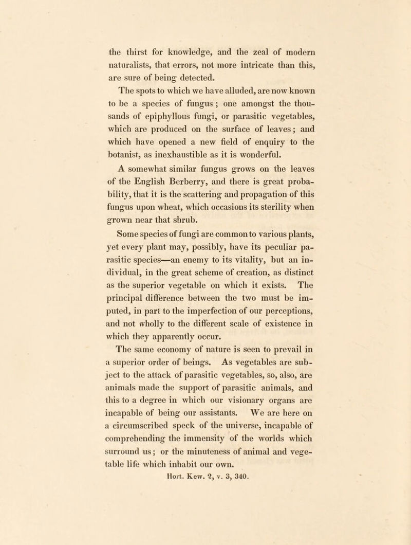 the thirst for knowledge, and the zeal of modem naturalists, that errors, not more intricate than this, are sure of being detected. The spots to which we have alluded, are now known to be a species of fungus ; one amongst the thou¬ sands of epiphyllous fungi, or parasitic vegetables, which are produced on the surface of leaves; and which have opened a new field of enquiry to the botanist, as inexhaustible as it is wonderful. A somewhat similar fungus grows on the leaves of the English Berberry, and there is great proba¬ bility, that it is the scattering and propagation of this fungus upon wheat, which occasions its sterility when grown near that shrub. Some species of fungi are common to various plants, yet every plant may, possibly, have its peculiar pa¬ rasitic species—an enemy to its vitality, but an in¬ dividual, in the great scheme of creation, as distinct as the superior vegetable on which it exists. The principal difference between the two must be im¬ puted, in part to the imperfection of our perceptions, and not wholly to the different scale of existence in which they apparently occur. The same economy of nature is seen to prevail in a superior order of beings. As vegetables are sub¬ ject to the attack of parasitic vegetables, so, also, are animals made the support of parasitic animals, and this to a degree in which our visionary organs are incapable of being our assistants. We are here on a circumscribed speck of the universe, incapable of comprehending the immensity of the worlds which surround ns; or the minuteness of animal and vege¬ table life which inhabit our own.