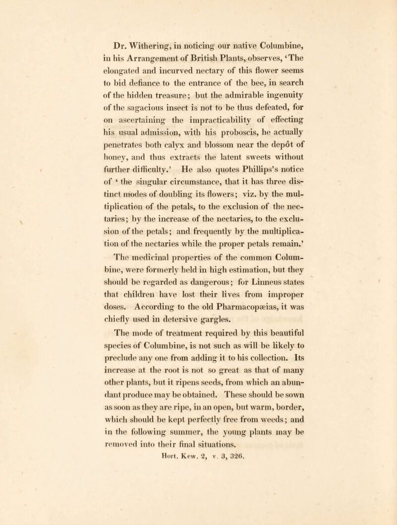 Dr. Withering, in noticing our native Columbine, in his Arrangement of British Plants, observes, ‘The elongated and incurved nectary of this flower seems to bid defiance to the entrance of the bee, in search of the hidden treasure; but the admirable ingenuity of the sagacious insect is not to be thus defeated, for on ascertaining the impracticability of effecting his usual admission, with his proboscis, he actually penetrates both calyx and blossom near the depot of honey, and thus extracts the latent sweets without further difficulty.’ He also quotes Phillips’s notice of ‘ the singular circumstance, that it has three dis¬ tinct modes of doubling its flowers; viz. by the mul¬ tiplication of the petals, to the exclusion of the nec¬ taries; by the increase of the nectaries, to the exclu¬ sion of the petals; and frequently by the multiplica¬ tion of the nectaries while the proper petals remain.’ The medicinal properties of the common Colum¬ bine, were formerly held in high estimation, but they should be regarded as dangerous; for Linneus states that children have lost their lives from improper doses. According to the old Pharmacopeias, it was chiefly used in detersive gargles. The mode of treatment required by this beautiful species of Columbine, is not such as will be likely to preclude any one from adding it to bis collection. Its increase at the root is not so great as that of many other plants, but it ripens seeds, from which an abun¬ dant produce may be obtained. These should be sown as soon as they are ripe, in an open, but warm, border, which should be kept perfectly free from weeds; and in the following summer, the young plants may be removed into their final situations.