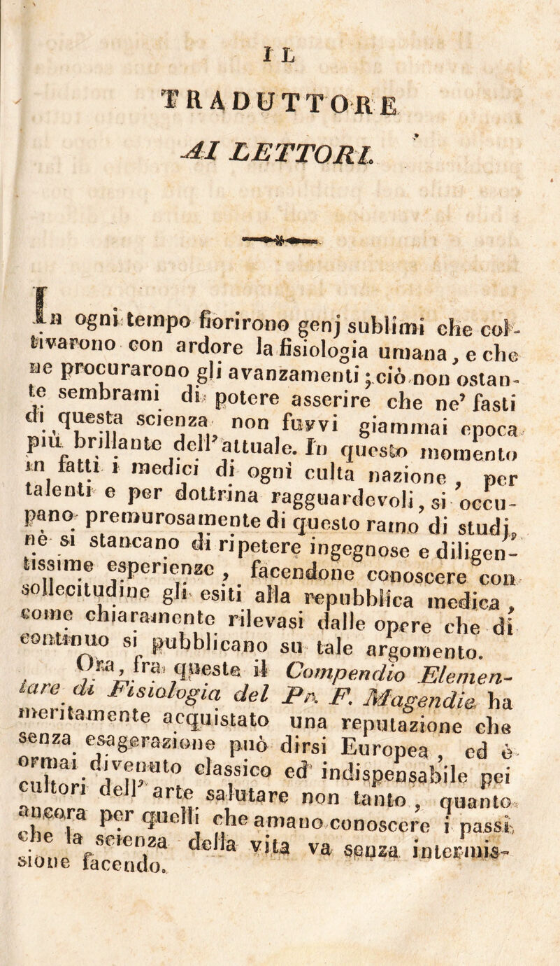 traduttore in ogni tempo fiorirono genj sublimi ehe col- fcivarono con ardore la fisiologia uruaiia, e che A li * 1 ; ciò,non ostan- te sembrami di, potere asserire che ne’ fasti di questa scienza non fusavi giammai epoca piu brillante dell attuale. In questo momento m fatti j medici di ogni culla nazione , per talenti e per dottrina fagguardevoli, si occu¬ pano premurosamente di questo ramo di studi, ne &i stancano di ripetere ingegnose e diligen¬ tissime esperienze , facendone conoscere con sollecitudine gli- esiti alla repubblica medica . come chiaramente rilevasi dalle opere che di contwmo si pubblicano su tale argomento. Ura tra. queste il Compendio Elemen¬ tare di Fisiologia del Pix F. Magendie, ha meiitamente acquistato una reputazione che senza esagerazione può dirsi Europea , ed è- classico ed- indispensabile pei cultori dell arte salutare non tanto , quanto, ancora per quelli che amauo-conosccre i passi della vita va senza interinisi sione tacendo.