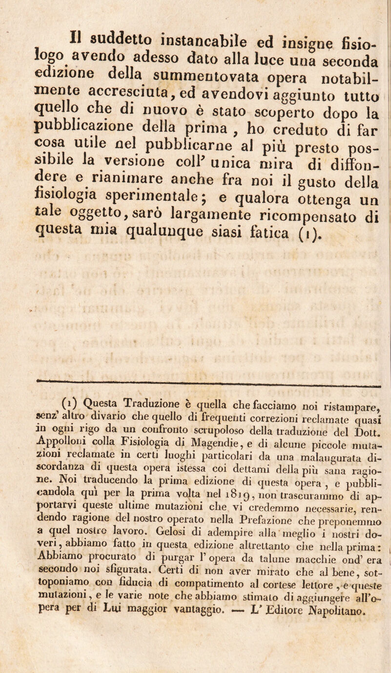 logo avendo adesso dato alla luce una seconda edizione della summentovata opera notabil¬ mente accresciuta, ed avendovi aggiunto tutto quello che di nuovo è stato scoperto dopo la pubblicazione della prima , ho creduto di far cosa utile nel pubblicarne al più presto pos- cibile Ja versione coll’unica mira di di#ou- dere e rianimare anche fra noi il gusto della fisiologia sperimentale; e qualora ottenga un tale oggetto, sarò largamente ricompensato di questa mia qualunque siasi fatica (i). ^ C^) Questa Traduzione e quella che facciamo noi ristampare^ ^nz altro divario che quello di frequenti correzioni reclamate quasi in ogni rigo da un confronto scrupoloso della traduzione del Dott. Appolloui colla Fisiologia di Magendie, e di alcune piccole muta¬ zioni reclarnate in certi luoghi particolari da una malaugurata di¬ scoi danza di questa opeia istessa coi dettami delia piu sana ragio¬ ne. Noi traducendo la prima edizione di questa opera , e pubbli- <^andola^ qui per la prima volta nel i8iq, non trascurammo di ap¬ portarvi queste ultime mutazioni che vi credemmo necessarie, ren¬ dendo ragione del nostro operato nella Prefazione che preponemmo a quel nosirc lavoro. Gelosi di adempire alla meglio i nostri do¬ veri , abbiamo fatto in questa edizione altrettanto clic nella prima * Abbiamo procuralo di purgar 1’ opera da talune macchie ond’ era secondo noi sfigurata. Certi di non aver mirato che al bene, sot¬ toponiamo con fiducia di compatimento al cortese lettore ,*e queste mutazioni, e le varie note che abbiamo stimato di aggiungere allo- pera per di Lui maggior vantaggio. — L' Editore Napolitano.