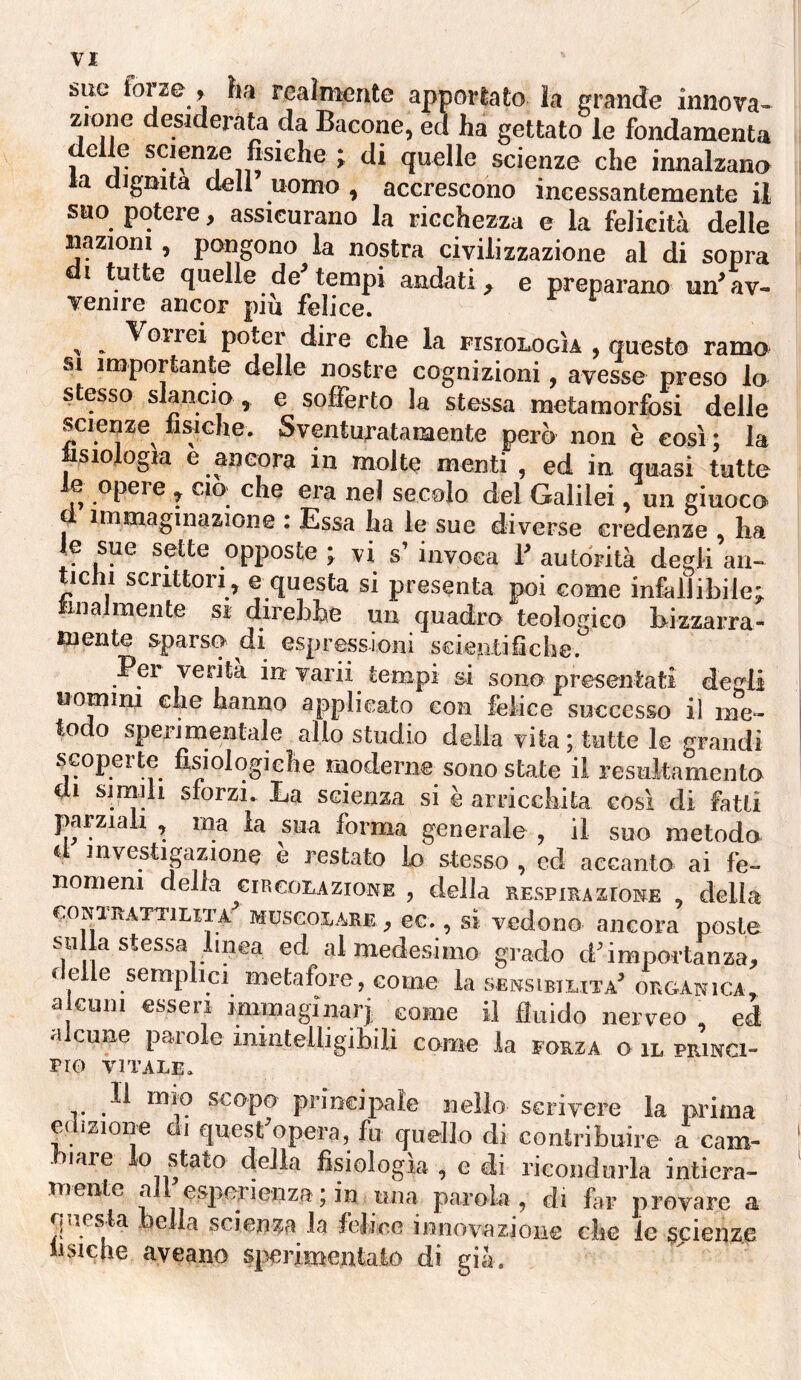 VI sue forze , ha realmente apportato, la erande innova- zione desiderata da Bacone, ed ha gettato le fondamenta de le scienze fisiche j di quelle scienze che innalzano la dignità dell uomo , accrescono incessantemente il suo potere, assicurano la ricchezza e la felicità delle nazioni, pongono la nostra civilizzazione al di sopra i tutte quelle de tempi andati, e preparano un’ av¬ venire ancor più felice. ^ ^ Vorrei poter dire che la FisronoGÌA , questo ramo SI importante delle nostre cognizioni, avesse preso lo s esso slancio , e sofferto la stessa metamorfosi delle scienze fisiche. Sventuratamente però non è così ; la tisiologia e ancora in molte menti , ed in quasi tutte le opere , ciò- che era nel secolo del Galilei, un giuoco d immaginazione : Essa ha le sue diverse credenze , ha le sue sette opposte ; vi s’ invoca T autorità degli an¬ tichi scrittori, e questa si presenta poi come infallibile; tinalmente si direbbe un quadro teologico bizzarra¬ mente sparso di espressioni scientificbe. Per verità in varii tempi si sono presentati degli uomim che hanno applicato con felice successo il me¬ todo sperimentale allo studio della vita ; tutte le grandi scoperte fisiologiche moderne^sono state il resiiitamento di simili sforzi. La scienza si è arricchita così di fatti parziaii , ma la sua forma generale , il suo metodo d mvestigazione è restato io stesso , ed accanto ai fe¬ nomeni della ern cor AZIONE , della respirazione , della coNïRArTiUTA MüscoiARE, ec., si vedono ancora poste su la stessa linea ed al medesimo grado d’importanza, ilelle semplici metafore, come la .sensibiuta’ organica, a culli esseri immaginar^ come il fluido nerveo , ed a cune paio e inintelligibili come la forza o il princi¬ pio VITALE. Il mio scopo principale nello scrivere la prima edizione di quest’opera, fu quello di contribuire a cam- ■biare io stato della fisiologìa , e di ricondurla intiera¬ mente all esiierienza ; in una parola, di far provare a questa bella scienza la felice innovazione che le scienze iisiclie ayeano sp^rioientalo di già.