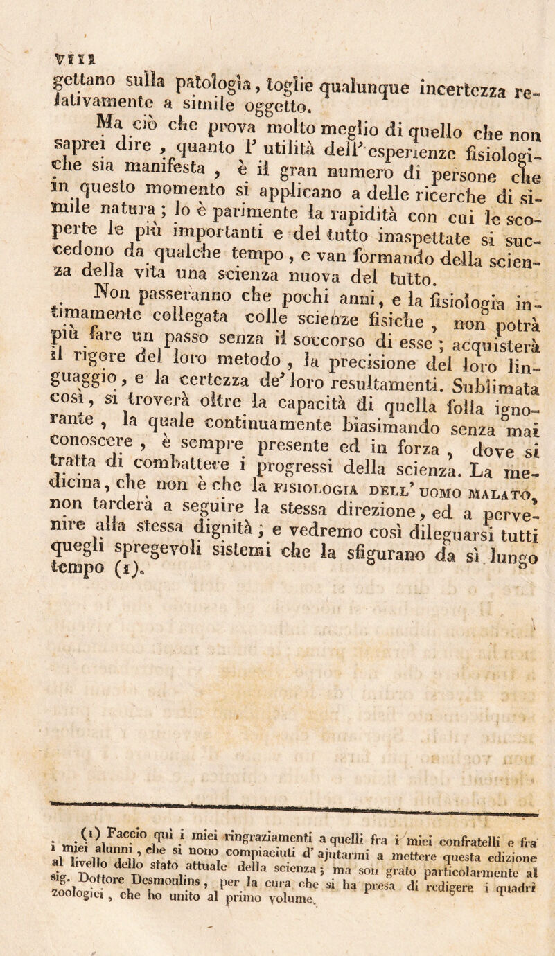 gettano sulla patologìa, toglie qualunque incertezza re¬ lativamente a situile oggetto. ’ ^ Ma Ciò che prova molto meglio di quello die non saprei dire , quanto 1’ utilità dell’ esperienze fisiologi- die sia manifesta , è il gran numero di persone die m questo momento si applicano a delle ricerche di si¬ mile natura; lo è parimente la rapidità con cui le sco- perte le pm importanti e del tutto inaspettate si suc- cedono da qualche tempo , e van formando della scien¬ za della vita una scienza nuova del tutto. Non passeranno che pochi anni, e la fisiologia in¬ timamente collegata colle scienze fisiche , non notrà pm fare un passo senza il soccorso di esse ; acquisterà il rigore del loro metodo , la precisione del loro lin¬ guaggio , e la certezza de’ loro resultamenti. Sublimata COSI, SI troverà oltre la capacità di quella folla igno¬ rante , la quale continuamente Lìasimando senza mai conoscere , e sempre presente ed in forza , dove si tratta di coinhatteie i progressi della scienza. La me¬ dicina, che non e che la fisiologia dell’uomo malato non tardera a seguire la stessa direzione, ed a perve¬ nire alla stessa dignità ; e vedremo cosi dileguarsi tutti quegli spregevoli sistemi che la sfigurano da sì lungo tempo (ì^. ° D i i'*'” •* a quelli fra r miei confratelli e fi a alXelîl“âelV ' «l a 'lettore questa edizione â m mi Ili , P'^rUcolarmente al ^-losici, eheZ”Ìi;:’al;imÌTò,Lt: “