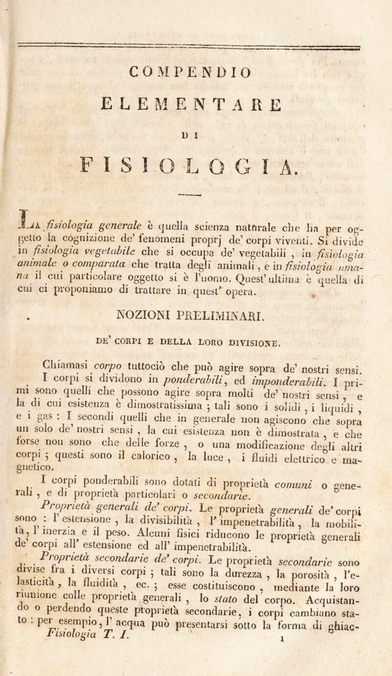 COMPENDIO ELEMENTARE U I fisiologìa. fisiologia generale è quella scienza natfirale die ba per petlo la cognizione de’ fenomeni proprj de’ corpi viventi. Si divide in fisiologia vegetabile che si occupa de’vegetabili , in fisiologia aninmle o comparata che tratta degli aniinah , e in uma¬ na ìì cui particolare oggetto si è ruonio. Quest’ultima è quella di Cui ci proponiamo di trattare in quest* opera. NOZIONI PRELIMINARI. de’ corpi e della loro divisione. Chiamasi cor/zo tuttociò che può agire sopra de’nostri sensi. ^ I corpi si dividono in ponderabili^ ed imponderabili. Î pri^ mi sono quelli che possono agire sopra molti de’ nostri sensi e la di cui esistenza è dimostratissima ^ tali sono i solidi , i liquidi , e 1 gas ; I secondi quelli che in generale non agiscono che sopra un solo de’ nostri sensi , la cui esistenza non è dimostrata , e che torse non sono che delle forze , o una modificazione degli altri corpi ; questi sono il calorico , la luce , i fluidi elettrico e ma-- gnetico. I corpi ponderabili sono dotati di proprietà comuni o gene- lali 5 e di proprietà particolari o secondarie. Proprietà generali de’ corpi. Le proprietà generali de’corpi sono : 1 estensione , la divisibilità , F impenetrabilità , la mobili¬ la, 1 inerzia e il peso. Alcuni fìsici riducono le proprietà generali de corpi all estensione ed all’ impenetrabilità. j. . secondane de corpi. Le proprietà secondarie sono divise fra i d^iversi corpi 5 tali sono la durezza , la porosità , l’e- Jasticita, la fluidità , ec. ; esse costituiscono , mediante la loro nunrone co e proprietà generali , Io stato del corpo. Acquistan- 0 0 per endo queste proprietà secondarie, i corpi cambiano sta¬ to . pei esempio, 1 acqua può presentarsi sotto la forma di ghiac-