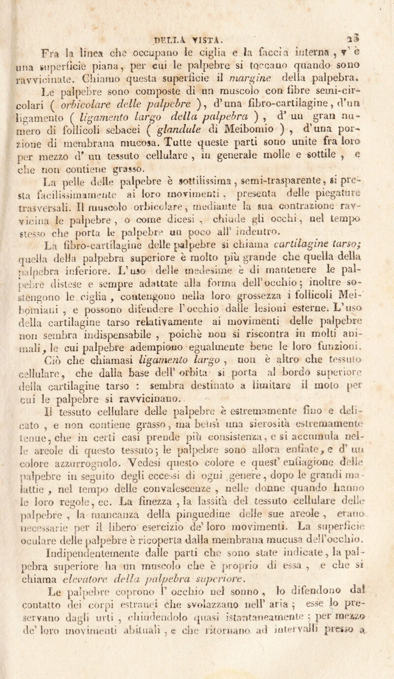 •nF,tL4 VISTA. ra la linea che occupano ie ciglia e la faccia hueriia , •»> Fra la linea che occupano ie ciglia e la facci a liUeriia , v' e una superOcie piana, per cui ie palpebre si toccano quando sono ravvicinate. Chiamo questa superiicie iì margine della palpebra. Le palpebre sono composte di un muscolo con fibre semi-cir¬ colari ( orbicolare delle palpebre ), d’una fibro-carliìagine, dbm ligamento ( ligamento largo della palpebra ) , d’ mi gran nu¬ mero di follicoli sebacei ( glandule di Meibomio ) , d’una por¬ zione di membrana mucosa. Tutte queste parti sono unite fra loro per mezzo d* un tessuto cellulare , in generale molle e sottile , e che non contiene grasso. La pelle delle palpebre è sottilissima, semi-trasparente, si pre¬ sta facilissimameiite ai loro moviiiienìi , presenta delle piegature trasversali. Il muscolo orbicolare, mediante la sua contrazione rav¬ vicina le palpebre, o come dicesi , chiude gii occhi, nel tem[x> stesso che porta ie palpebre un poco all’ irìdentro. La hbro-cartilagine delle ^^alpebre si chiama cartilagine tarso; quella della palpebra superiore è molto piu grande che quella della rcilpebra iiìferiore. L’uso delie medesime è di mantenere le pal¬ pebre distese e sempre adattate alla forma dell’occhio 5 inoltre so¬ stengono le Cìglia , contengono nella loro grossezza i follicoli Mei- homiaui , e possono difendere l’occhio dalle lesioni esterne. L’uso delia cartilagine tarso relativamente ai movimenti delle palpebre non sembra indispensabile , poiché non si riscontra in molti ani¬ mali le cui palpebre adempiono egualmente bene le loro funzioni. Ciò che chiamasi ligamejiio largo , non è altro che tessuto cellulare, che dalla base dell’orbita si porta al bordo superiore della cartilagine tarso : sembra destinato a limitare il moto per cui le palpebre si ravvicinano. Il tessuto cellulare delle palpebre è estremamente fino e deli¬ cato , e non contiene grasso, ma bensì una sierosità eslreoiamente tenue-che in certi casi prende pih consistenza, e si accumula nel¬ le areole di questo tessuto*, le palpebre sono allora enfiatele d’uu colore azzurrognolo. Vedesi questo colore e quest’euilagiooe delle palpebre in seguito degli ecce:>si di ogni genere, dopo le grandi ma • lattie , nei tempo delie convalescenze , nelle donne quando lianuo ie loro regole, ec. La finezza , la lassila del tessuto cellulare deile palpebre , la mancanza della pinguedine delie sue areole , erano iiecessaiie per il libero'esercizio de’loro movimenti. La . superficie oculare delle palpebre è ricoperta dalla membrana mucusa deli’occiiio. Indipendenlemenìe dalle parti che sono siate indicate, la pal¬ pebra superiore ha un muscolo che è proprio di essa , e che si chiama elevatore della, palpebra superiore. Le palpelìre coprono F occhio nel sonno , lo difendono dal contatto dei corpi estranei che svolazzano nell’ aria ^ esse lo pre¬ servano dagli urli , chiudendolo quasi istarit.aìieamenle ; per mezzo de’ loro movimenti abUuali , e che litoruano ad mtervaili presso a