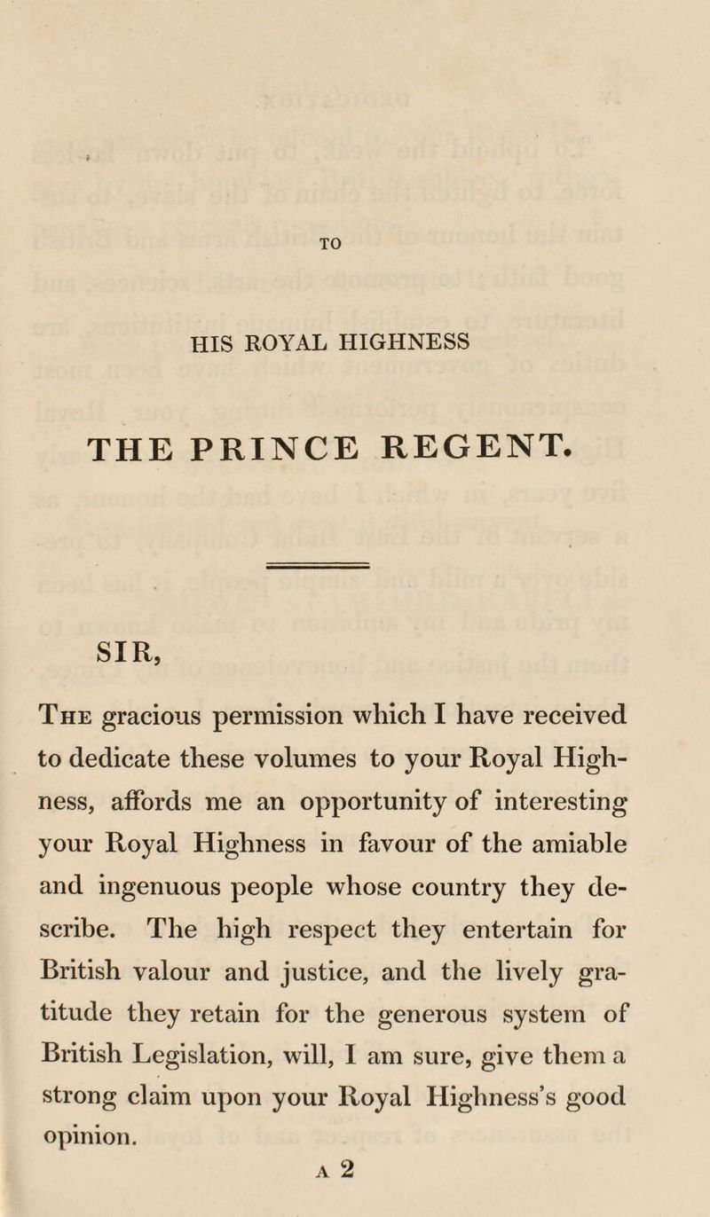 HIS ROYAL HIGHNESS THE PRINCE REGENT. SIR, The gracious permission which I have received to dedicate these volumes to your Royal High¬ ness, affords me an opportunity of interesting your Royal Highness in favour of the amiable and ingenuous people whose country they de¬ scribe. The high respect they entertain for British valour and justice, and the lively gra¬ titude they retain for the generous system of British Legislation, will, 1 am sure, give them a strong claim upon your Royal Highness’s good opinion. a 2