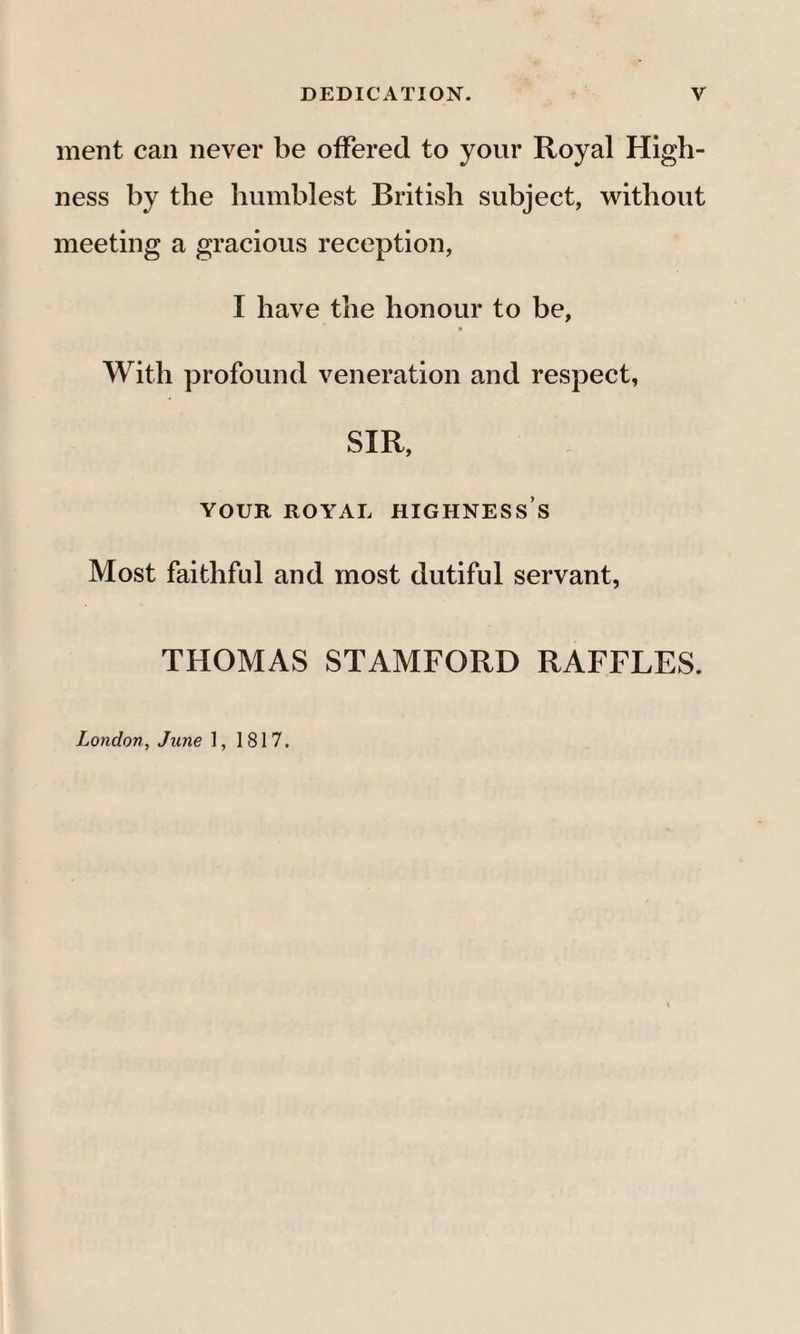 ment can never be offered to your Royal High¬ ness by the humblest British subject, without meeting a gracious reception, I have the honour to be, With profound veneration and respect, SIR, YOUR ROYAL HIGHNESS’S Most faithful and most dutiful servant, THOMAS STAMFORD RAFFLES. London, June 1, 1817.