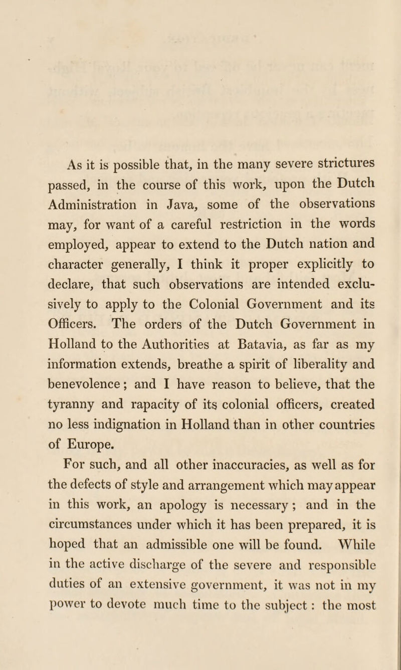 As it is possible that, in the many severe strictures passed, in the course of this work, upon the Dutch Administration in Java, some of the observations may, for want of a careful restriction in the words employed, appear to extend to the Dutch nation and character generally, I think it proper explicitly to declare, that such observations are intended exclu¬ sively to apply to the Colonial Government and its Officers. The orders of the Dutch Government in Holland to the Authorities at Batavia, as far as my information extends, breathe a spirit of liberality and benevolence; and I have reason to believe, that the tyranny and rapacity of its colonial officers, created no less indignation in Holland than in other countries of Europe. For such, and all other inaccuracies, as well as for the defects of style and arrangement which may appear in this work, an apology is necessary; and in the circumstances under which it has been prepared, it is hoped that an admissible one will be found. While in the active discharge of the severe and responsible duties of an extensive government, it was not in my power to devote much time to the subject: the most