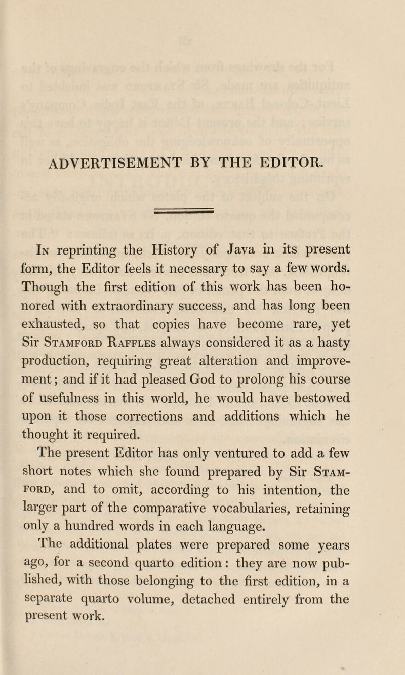 ADVERTISEMENT BY THE EDITOR. In reprinting the History of Java in its present form, the Editor feels it necessary to say a few words. Though the first edition of this work has been ho¬ nored with extraordinary success, and has long been exhausted, so that copies have become rare, yet Sir Stamford Raffles always considered it as a hasty production, requiring great alteration and improve¬ ment ; and if it had pleased God to prolong his course of usefulness in this world, he would have bestowed upon it those corrections and additions which he thought it required. The present Editor has only ventured to add a few short notes which she found prepared by Sir Stam¬ ford, and to omit, according to his intention, the larger part of the comparative vocabularies, retaining only a hundred words in each language. The additional plates were prepared some years ago, for a second quarto edition: they are now pub¬ lished, with those belonging to the first edition, in a separate quarto volume, detached entirely from the present work.
