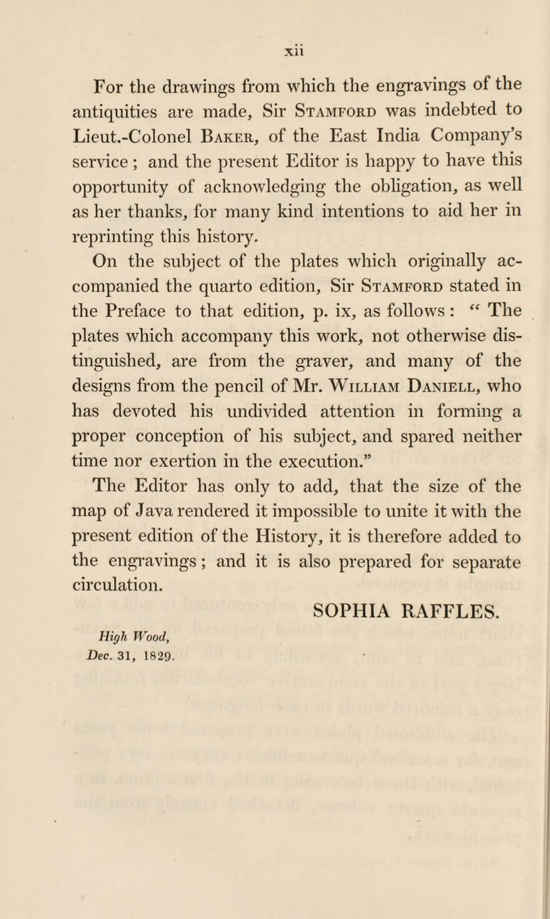 Xll For the drawings from which the engravings of the antiquities are made. Sir Stamford was indebted to Lieut.-Colonel Baker, of the East India Company’s service; and the present Editor is happy to have this opportunity of acknowledging the obligation, as well as her thanks, for many kind intentions to aid her in reprinting this history. On the subject of the plates which originally ac¬ companied the quarto edition, Sir Stamford stated in the Preface to that edition, p. ix, as follows : “ The plates which accompany this work, not otherwise dis¬ tinguished, are from the graver, and many of the designs from the pencil of Mr. William Daniell, who has devoted his undivided attention in forming a proper conception of his subject, and spared neither time nor exertion in the execution.” The Editor has only to add, that the size of the map of Java rendered it impossible to unite it with the present edition of the History, it is therefore added to the engravings; and it is also prepared for separate circulation. SOPHIA RAFFLES. High Wood, Dec. 31, 1829.