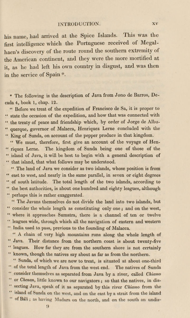 his name, had arrived at the Spice Islands. This was the first intelligence which the Portuguese received of Megal- haen’s discovery of the route round the southern extremity of the American continent, and they were the more mortified at it, as he had left his own country in disgust, and was then in the service of Spain * The following is the description of Java from Jono de Barros, De- cada 4, book 1, chap. 12. “ Before we treat of the expedition of Francisco de Sa, it is proper to “ state the occasion of the expedition, and how that was connected with “ the treaty of peace and friendship which, by order of Jorge de Albu- “ querque, governor of Malacca, Henriquez Lerne concluded with the “ King of Sunda, on account of the pepper produce in that kingdom. “ We must, therefore, first give an account of the voyage of Hen- “ riquez Lerne. The kingdom of Sunda being one of those of the “ island of Java, it will be best to begin with a general description of “ that island, that what follows may be understood. “ The land of Java we consider as two islands, whose position is from “ east to west, and nearly in the same parallel, in seven or eight degrees “ of south latitude. The total length of the two islands, according to “ the best authorities, is about one hundred and eighty leagues, although “ perhaps this is rather exaggerated. “ The Javans themselves do not divide the land into two islands, but “ consider the whole length as constituting only one ; and on the west, “ where it approaches Sumatra, there is a channel of ten or twelve “ leagues wide, through which all the navigation of eastern and western “ India used to pass, previous to the founding of Malacca. “ A chain of very high mountains runs along the whole length of “ Java. Their distance from the northern coast is about twenty-five “ leagues. How far they are from the southern shore is not certainly “ known, though the natives say about as far as from the northern. Sunda, of which we are now to treat, is situated at about one-third of the total length of Java from the west end. The natives of Sunda consider themselves as separated from Java by a river, called Cliiamo or Chenan, little known to our navigators ; so that the natives, in dis¬ secting Java, speak of it as separated by this river Cliiamo from the island of Sunda on the west, and on the east by a strait from the island of Bali ; as having Madura on the north, and on the south an undis- {)