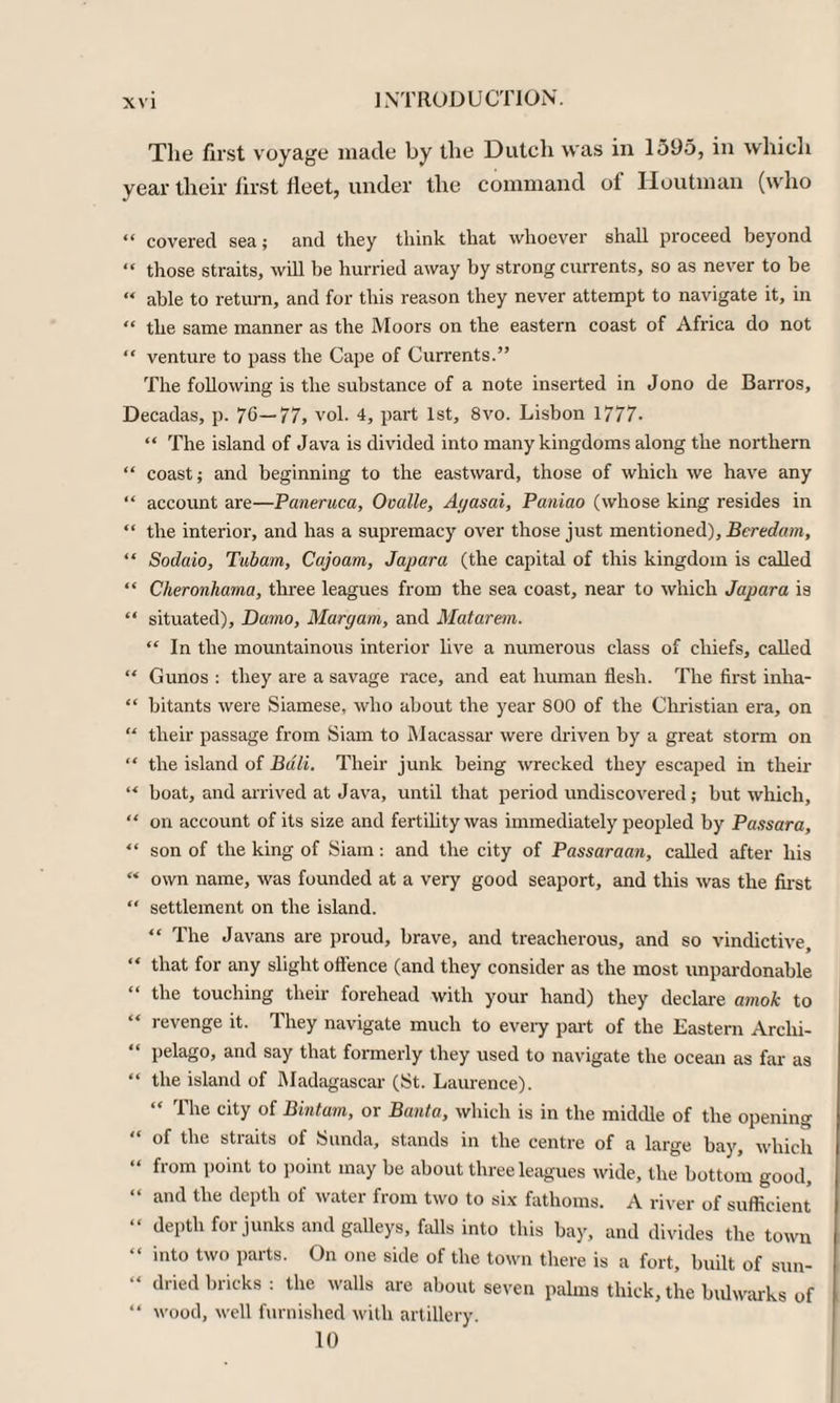 The first voyage made by the Dutch was in 1595, in which year their first fleet, under the command of Houtman (who “ covered sea; and they think that whoever shall proceed beyond “ those straits, will be hurried away by strong currents, so as never to be “ able to return, and for this reason they never attempt to navigate it, in “ the same manner as the Moors on the eastern coast of Africa do not “ venture to pass the Cape of Currents.” The following is the substance of a note inserted in Jono de Barros, Decadas, p. 7G—77, vol. 4, part 1st, 8vo. Lisbon 1777. “ The island of Java is divided into many kingdoms along the northern “ coast; and beginning to the eastward, those of which we have any “ account are—Paneruca, Ooalle, Ayasai, Paniao (whose king resides in “ the interior, and has a supremacy over those just mentioned), Beredam, “ Sodaio, Tubam, Cajoam, Japara (the capital of this kingdom is called “ Cheronhama, three leagues from the sea coast, near to which Japara is “ situated), Darno, Maryam, and Matarem. “ In the mountainous interior live a numerous class of chiefs, called “ Gunos : they are a savage race, and eat human flesh. The first inha- “ bitants were Siamese, who about the year 800 of the Christian era, on “ their passage from Siam to Macassar were driven by a great storm on “ the island of Bali. Their junk being wrecked they escaped in their “ boat, and arrived at Java, until that period undiscovered; but which, “ on account of its size and fertility was immediately peopled by Passara, “ son of the king of Siam: and the city of Passaraan, called after his “ own name, was founded at a very good seaport, and this was the first “ settlement on the island. “ The Javans are proud, brave, and treacherous, and so vindictive, “ that for any slight offence (and they consider as the most unpardonable the touching their forehead with your hand) they declare amok to revenge it. They navigate much to every part of the Eastern Arclii- “ pelago, and say that formerly they used to navigate the ocean as far as “ the island of Madagascar (St. Laurence). 1 he city of Bintain, or Buuta, which is in the middle of the opening “ of the straits of Sunda, stands in the centre of a large bay, which “ from point to point may be about three leagues wide, the bottom good, “ and tlie dePth of water from two to six fathoms. A river of sufficient “ dePth for junks and galleys, falls into this bay, and divides the town “ >nto two parts. On one side of the town there is a fort, built of sun- dried bricks : the walls are about seven palms thick, the bulwarks of “ wood, well furnished with artillery. 10