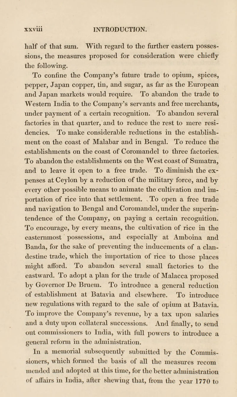 half of that sum. With regard to the further eastern posses¬ sions, the measures proposed for consideration were chiefly the following. To confine the Company’s future trade to opium, spices, pepper, Japan copper, tin, and sugar, as far as the European and Japan markets would require. To abandon the trade to Western India to the Company’s servants and free merchants, under payment of a certain recognition. To abandon several factories in that quarter, and to reduce the rest to mere resi¬ dencies. To make considerable reductions in the establish¬ ment on the coast of Malabar and in Bengal. To reduce the establishments on the coast of Coromandel to three factories. To abandon the establishments on the West coast of Sumatra, and to leave it open to a free trade. To diminish the ex¬ penses at Ceylon by a reduction of the military force, and by every other possible means to animate the cultivation and im¬ portation of rice into that settlement. To open a free trade and navigation to Bengal and Coromandel, under the superin¬ tendence of the Company, on paying a certain recognition. To encourage, by every means, the cultivation of rice in the easternmost possessions, and especially at Amboina and Banda, for the sake of preventing the inducements of a clan¬ destine trade, which the importation of rice to those places might afford. To abandon several small factories to the eastward. To adopt a plan for the trade of Malacca proposed by Governor De Bruem. To introduce a general reduction of establishment at Batavia and elsewhere. To introduce new regulations with regard to the sale of opium at Batavia. To improve the Company’s revenue, by a tax upon salaries and a duty upon collateral successions. And finally, to send out commissioners to India, with full powers to introduce a general reform in the administration. In a memorial subsequently submitted by the Commis¬ sioners, which formed the basis of all the measures recom mended and adopted at this time, for the better administration of affairs in India, after shewing that, from the year 1770 to