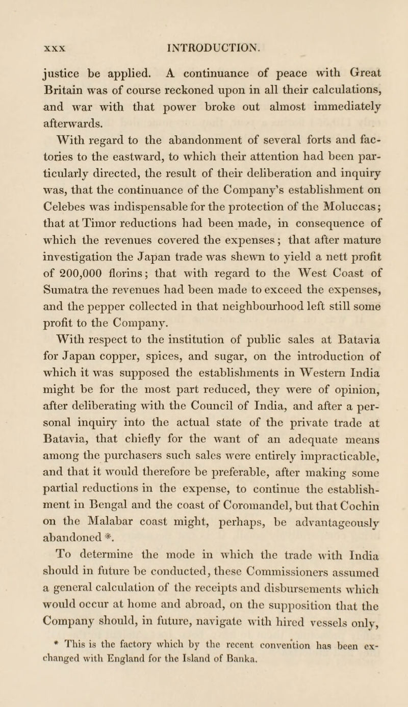justice be applied. A continuance of peace with Great Britain was of course reckoned upon in all their calculations, and war with that power broke out almost immediately afterwards. With regard to the abandonment of several forts and fac¬ tories to the eastward, to which their attention had been par¬ ticularly directed, the result of their deliberation and inquiry was, that the continuance of the Company’s establishment on Celebes was indispensable for the protection of the Moluccas; that at Timor reductions had been made, in consequence of which the revenues covered the expenses; that after mature investigation the Japan trade was shewn to yield a nett profit of 200,000 florins; that with regard to the West Coast of Sumatra the revenues had been made to exceed the expenses, and the pepper collected in that neighbourhood left still some profit to the Company. With respect to the institution of public sales at Batavia for Japan copper, spices, and sugar, on the introduction of which it was supposed the establishments in Western India might be for the most part reduced, they were of opinion, after deliberating with the Council of India, and after a per¬ sonal inquiry into the actual state of the private trade at Batavia, that chiefly for the want of an adequate means among the purchasers such sales were entirely impracticable, and that it would therefore be preferable, after making some partial reductions in the expense, to continue the establish¬ ment in Bengal and the coast of Coromandel, but that Cochin on the Malabar coast might, perhaps, be advantageously abandoned *. To determine the mode in which the trade with India should in future be conducted, these Commissioners assumed a general calculation of the receipts and disbursements which would occur at home and abroad, on the supposition that the Company should, in future, navigate with hired vessels only, * This is the factory which by the recent convention has been ex¬ changed with England for the Island of Banka.