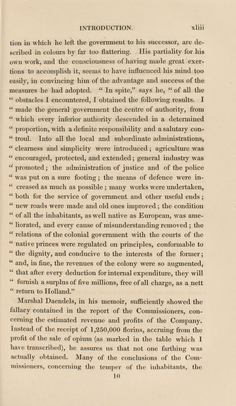 tion in which he left the government to his successor, are de¬ scribed in colours by far too flattering. His partiality for his own work, and the consciousness of having made great exer¬ tions to accomplish it, seems to have influenced his mind too easily, in convincing him of the advantage and success of the measures he had adopted. “ In spite,” says he, “ of all the “ obstacles I encountered, I obtained the following results. I “ made the general government the centre of authority, from “ which every inferior authority descended in a determined “ proportion, with a definite responsibility and a salutary con- “ troul. Into all the local and subordinate administrations, “ clearness and simplicity were introduced; agriculture was “ encouraged, protected, and extended; general industry was (C promoted; the administration of justice and of the police “ was put on a sure footing ; the means of defence were in- “ creased as much as possible ; many works were undertaken, “ both for the service of government and other useful ends; “ new roads were made and old ones improved; the condition “ of all the inhabitants, as well native as European, was ame- “ liorated, and every cause of misunderstanding removed ; the “ relations of the colonial government with the courts of the “ native princes were regulated on principles, conformable to “ the dignity, and conducive to the interests of the former; “ and, in fine, the revenues of the colony were so augmented, “ that after every deduction for internal expenditure, they will u furnish a surplus of five millions, free of all charge, as a nett “ return to Holland.” Marshal Daendels, in his memoir, sufficiently showed the fallacy contained in the report of the Commissioners, con¬ cerning the estimated revenue and profits of the Company. Instead of the receipt of 1,250,000 florins, accruing from the profit of the sale of opium (as marked in the table which I have transcribed), he assures us that not one farthing was actually obtained. Many of the conclusions of the Com¬ missioners, concerning the temper of the inhabitants, the 10