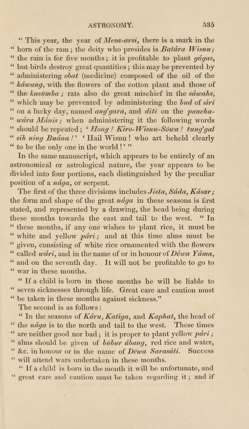 “ This year, the year of Mesa-arsi, there is a mark in the “ horn of the ram; the deity who presides is Batura Wisnu; “ the rain is for five months; it is profitable to plant gagas, “ but birds destroy great quantities; this may be prevented by “ administering obat (medicine) composed of the oil of the “ kdwang, with the flowers of the cotton plant and those of u the kasumba ; rats also do great mischief in the sdwahs, “ which may be prevented by administering the bud of siri “ on a lucky day, named an g'gar a, and diti on the pancha- “ war a Man is; when administering it the following words “ should be repeated; e Hong ! Kiro- Wisnu-Sowa ! tunggal “ sih ning Budna! ’ ‘ Hail Wisnu ! who art beheld clearly “ to be the only one in the world ! ’ ” In the same manuscript, which appears to be entirely of an astronomical or astrological nature, the year appears to be divided into four portions, each distinguished by the peculiar position of a ndga, or serpent. The first of the three divisions includes Jista, Sada, Kdisar; the form and shape of the great ndga in these seasons is first stated, and represented by a drawing, the head being during these months towards the east and tail to the west. “ In “ these months, if any one wishes to plant rice, it must be “ white and yellow pari; and at this time alms must be “ given, consisting of white rice ornamented with the flowers “ called wdri, and in the name of or in honour of Dewa Ydvma, “ and on the seventh day. It will not be profitable to go to “ war in these months. “ If a child is born in these months he will be liable to “ seven sicknesses through life. Great care and caution must “ be taken in these months against sickness.” The second is as follows : “ In the seasons of Kami, Katiga, and Kapliat, the head of “ the ndga is to the north and tail to the west. These times “ are neither good nor bad; it is proper to plant yellow pari; u alms should be given of bubur dibang, red rice and water, u &c. in honour or in the name of Dewa Sarasati. Success “ will attend wars undertaken in these months. “ If a child is born in the month it will be unfortunate, and “ great care and caution must be taken regarding it; and if