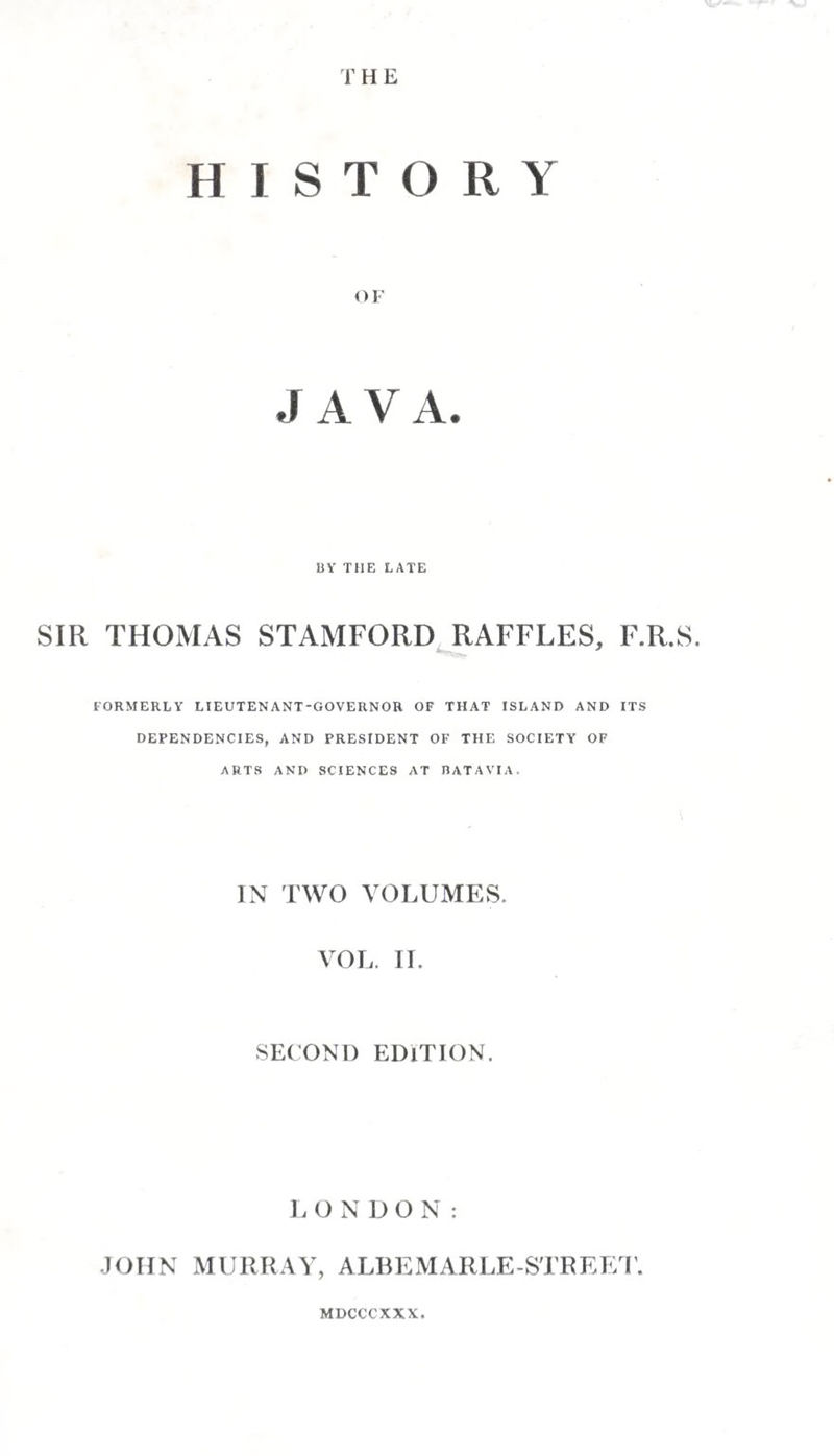 of his treacherous conduct to the chief of Pdjang, had ob¬ tained the administration of that province for himself. The chiefs of Madura and Surabaya availing themselves of the disturbance thus occasioned at Pdjang, declared their inde¬ pendence of Matdrem, and were not reduced to subjection till two armies had been sent to the eastward against them. Not long afterwards, the chief of Surabaya, Tumunggung Sapdnjang, having refused to give up two beautiful horses which the sultan demanded of him, an army was sent to compel his obedience; but the chief being reinforced from Madura, repulsed the Matdrem forces, obliging them to return to their capital. The sultan, who had hitherto shown himself anxious to maintain a good understanding with the Dutch, and consented to their enjoying a free trade to the different parts of Java, with permission to establish a factory at Japura, is repre¬ sented as having acted upon their advice in the present juncture, in marching to the eastward in person with his whole forces; but they no sooner saw him undertake the expedition, than availing themselves of the opportunity, they took possession of Jdkatra. lie immediately sent two armies against them, under the command of Tumunggung JV'/ra Kusuma, and a battle ensued, in which the Javan chief, with about ten thousand of his fol¬ lowers, were either slain or drowned in the river Chiluang. Tu¬ munggung Ndta Jawdna coming up afterwards, collected the fugitives, and joining them with his forces surrounded the town. He posted troops on all the roads towards the south and west, at the distance of cannon-shot from the to wn, at the same time cutting channels to lead off the streams by which the Dutch were supplied. After an unsuccessful attack made by the chiefs Man dura Iteja and Wila Tilda, for which they were put to death by their commander, a sally was made on the part of the besieged with so much success, that Tu¬ munggung Jawdna determined to break up with his army, and no further attempt against the Dutch was made until the year 1629, A. D. “ In this year a second army from Matdrem, composed of Javans and Madurese, appeared before Batavia. The siege lasted for a considerable time, and the assaults on the town and fort, as well as the sallies of the besieged, were very