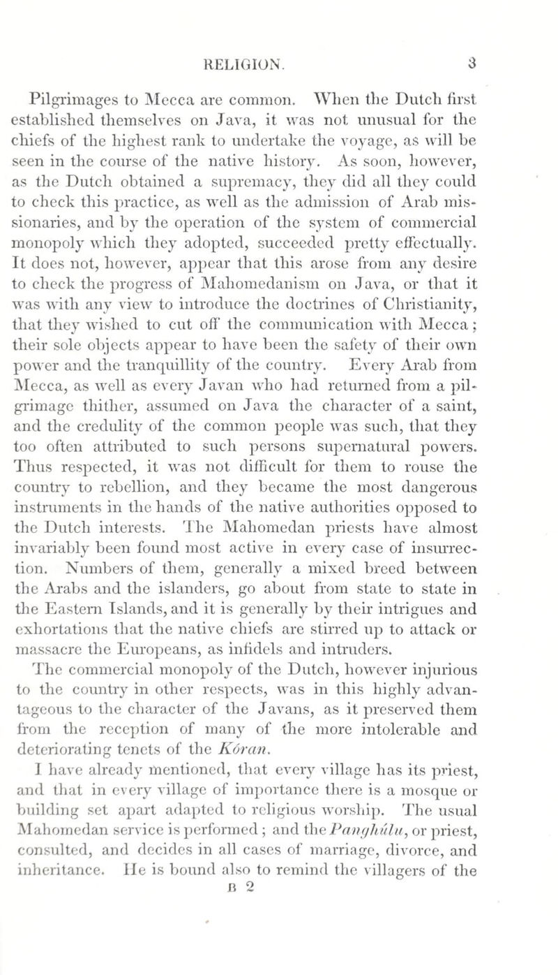Pilgrimages to Mecca are common. When the Dutch first established themselves on Java, it was not unusual for the chiefs of the highest rank to undertake the voyage, as will be seen in the course of the native history. As soon, however, as the Dutch obtained a supremacy, they did all they could to check this practice, as well as the admission of Arab mis¬ sionaries, and by the operation of the system of commercial monopoly which they adopted, succeeded pretty effectually. It does not, however, appear that this arose from any desire to check the progress of Mahomedanism on Java, or that it was with any view to introduce the doctrines of Christianity, that they wished to cut off the communication with Mecca; their sole objects appear to have been the safety of their own power and the tranquillity of the country. Every Arab from Mecca, as well as every Javan who had returned from a pil¬ grimage thither, assumed on Java the character of a saint, and the credulity of the common people was such, that they too often attributed to such persons supernatural powers. Thus respected, it was not difficult for them to rouse the country to rebellion, and they became the most dangerous instruments in the hands of the native authorities opposed to the Dutch interests. rIhe Mahomedan priests have almost invariably been found most active in every case of insurrec¬ tion. Numbers of them, generally a mixed breed between the Arabs and the islanders, go about from state to state in the Eastern Islands, and it is generally by their intrigues and exhortations that the native chiefs are stirred up to attack or massacre the Europeans, as infidels and intruders. The commercial monopoly of the Dutch, however injurious to the country in other respects, was in this highly advan¬ tageous to the character of the Javans, as it preserved them from the reception of many of the more intolerable and deteriorating tenets of the Koran. I have already mentioned, that every village has its priest, and that in every village of importance there is a mosque or building set apart adapted to religious worship. The usual Mahomedan service is performed ; and the Pang hula, or priest, consulted, and decides in all cases of marriage, divorce, and inheritance. He is bound also to remind the villagers of the