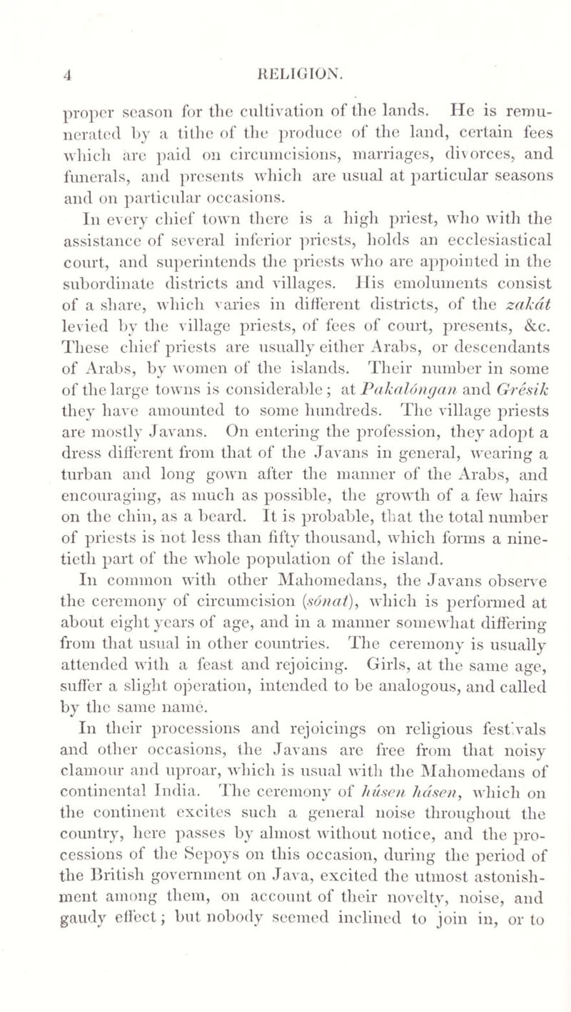 proper season for the cultivation of the lands. He is remu¬ nerated by a tithe of the produce of the land, certain fees which are paid on circumcisions, marriages, divorces, and funerals, and presents which are usual at particular seasons and on particular occasions. In every chief town there is a high priest, who with the assistance of several inferior priests, holds an ecclesiastical court, and superintends the priests who are appointed in the subordinate districts and villages. His emoluments consist of a share, which varies in different districts, of the zakat levied by the village priests, of fees of court, presents, &amp;c. These chief priests are usually either Arabs, or descendants of Arabs, by women of the islands. Their number in some of the large towns is considerable; at Pakalongan and Gresik they have amounted to some hundreds. The village priests are mostly Javans. On entering the profession, they adopt a dress different from that of the Javans in general, wearing a turban and long gown after the manner of the Arabs, and encouraging, as much as possible, the growth of a few hairs on the chin, as a beard. It is probable, that the total number of priests is not less than fifty thousand, which forms a nine¬ tieth part of the whole population of the island. In common with other Mahomedans, the Javans observe the ceremony of circumcision (sonat), which is performed at about eight years of age, and in a manner somewhat differing from that usual in other countries. The ceremony is usually attended with a feast and rejoicing. Girls, at the same age, suffer a slight operation, intended to be analogous, and called by the same name. In their processions and rejoicings on religious festivals and other occasions, the Javans are free from that noisy clamour and uproar, which is usual with the Mahomedans of continental India. The ceremony of husen lichen, which on the continent excites such a general noise throughout the country, here passes by almost without notice, and the pro¬ cessions of the Sepoys on this occasion, during the period of the British government on Java, excited the utmost astonish¬ ment among them, on account of their novelty, noise, and gaudy effect; but nobody seemed inclined to join in, or to