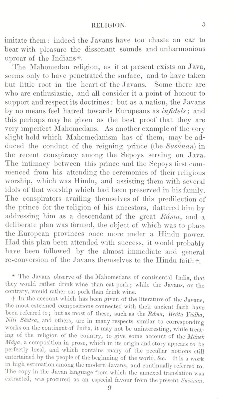 imitate them : indeed the Javans have too chaste an ear to bear with pleasure the dissonant sounds and unliarmonious uproar of the Indians*. The Maliomedan religion, as it at present exists on Java, seems only to have penetrated the surface, and to have taken but little root in the heart of the Javans. Some there are who are enthusiastic, and all consider it a point of honour to support and respect its doctrines : but as a nation, the Javans by no means feel hatred towards Europeans as infidels; and this perhaps may be given as the best proof that they are very imperfect Mahomeclans. As another example of the very slight hold which Mahomedanism has of them, may be ad¬ duced the conduct of the reigning prince (the Susunan) in the recent conspiracy among the Sepoys serving on Java. The intimacy between this prince and the Sepoys first com¬ menced from his attending the ceremonies of their religious worship, which was Hindu, and assisting them with several idols of that worship which had been preserved in his family. The conspirators availing themselves of this predilection of the prince for the religion of his ancestors, flattered him by addressing him as a descendant of the great Rama, and a deliberate plan was formed, the object of which was to place the European provinces once more under a Hindu power. Had this plan been attended with success, it would probably have been followed by the almost immediate and general re-conversion of the Javans themselves to the Hindu faith f. * The Javans observe of the Mahomedans of continental India, that they would rather drink wine than eat pork; while the Javans, on the contrary, would rather eat pork than drink wine. fin the account which has been given of the literature of the Javans, the most esteemed compositions connected with their ancient faith have been referred to; but as most of these, such as the Rama, Brdta Yudha, Niti Sastra, and others, are in many respects similar to corresponding works on the continent of India, it may not be uninteresting, while treat¬ ing of the religion of the country, to give some account of the Manek Maya, a composition in prose, which in its origin and story appears to be perfectly local, and which contains many of the peculiar notions still entertained by the people of the beginning of the world, &amp;c. It is a work in high estimation among the modern Javans, and continually referred to. i he copy in the Javan language from which the annexed translation was extracted, was procured as an especial favour from the present Susunan. 9
