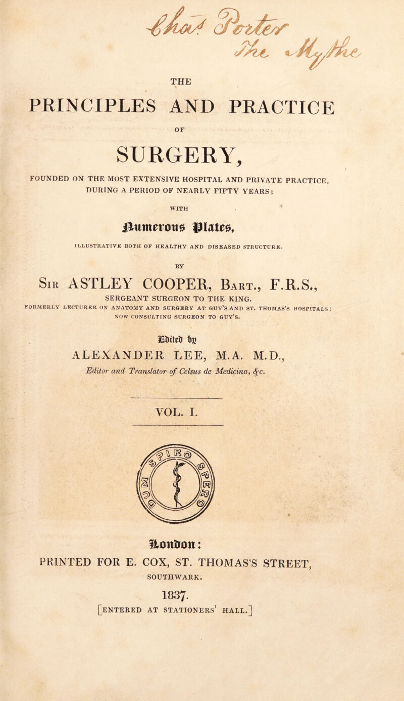 THE i PRINCIPLES AND PRACTICE OF SURGERY, FOUNDED ON THE MOST EXTENSIVE HOSPITAL AND PRIVATE PRACTICE, DURING A PERIOD OF NEARLY FIFTY YEARS; WITH jltunnous tHairo, ILLUSTRATIVE BOTH OF HEALTHY AND DISEASED STRUCTURE. BY Sir ASTLEY COOPER, Bart., F.R.S., SERGEANT SURGEON TO THE KING, FORMERLY LECTURER ON ANATOMY AND SURGERY AT GUY’S AND ST. THOMAS’S HOSPITALS; NOW CONSULTING SURGEON TO GUY’S. iStriteD i)g ALEXANDER LEE, M.A. M.D., Editor and Translator of Celsus de Medicina, Sf c. UonOon: PRINTED FOR E. COX, ST. THOMAS’S STREET, SOUTHWARK. 1837. [entered at stationers’ hall.]