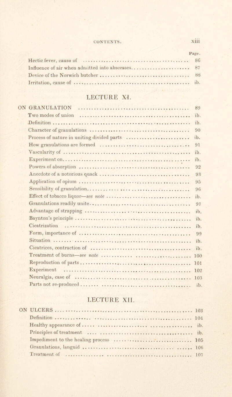 Page. Hectic fever, cause of 86 Influence of air when admitted into abscesses 87 Device of the Norwich butcher 88 Irritation, cause of ib. LECTURE XL ON GRANULATION 89 Two modes of union ib. Definition ib. Character of granulations 90 Process of nature in uniting divided parts ib. How gx*anulations are formed 91 Vascularity of ib. Experiment on ib. Powers of absorption 92 Anecdote of a notorious quack 93 Application of opium 95 Sensibility of granulation 96 Effect of tobacco liquor—see note ib. Granulations readily unite 97 Advantage of strapping . • ib. Baynton’s principle ib. Cicatrization ib. Form, importance of 99 Situation ib. Cicatrices, contraction of ib. Treatment of burns—see note 100 Reproduction of parts 101 Experiment 102 Neuralgia, case of 103 Parts not re-produced ib. LECTURE XII. ON ULCERS 103 Definition 104 Healthy appearance of ib. Principles of treatment ib. Impediment to the healing process 105 Granulations, languid 106 Treatment of 107