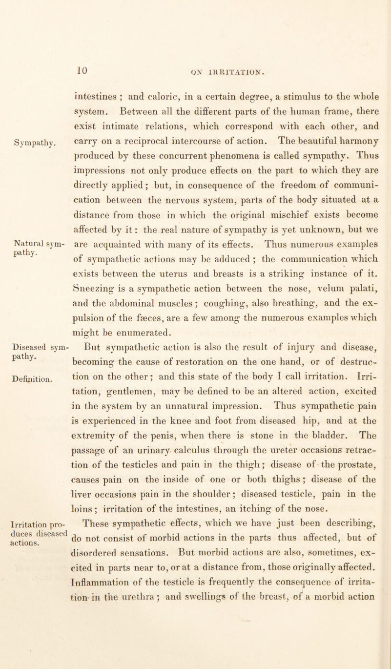 Sympathy. Natural sym- pathy. Diseased sym- pathy. Definition. Irritation pro- duces diseased actions. intestines ; and caloric, in a certain degree, a stimulus to the whole system. Between all the different parts of the human frame, there exist intimate relations, which correspond -with each other, and carry on a reciprocal intercourse of action. The beautiful harmony produced by these concurrent phenomena is called sympathy. Thus impressions not only produce effects on the part to which they are directly applied; but, in consequence of the freedom of communi- cation between the nervous system, parts of the body situated at a distance from those in which the original mischief exists become affected by it: the real nature of sympathy is yet unknown, but we are acquainted with many of its effects. Thus numerous examples of sympathetic actions may be adduced ; the communication which exists between the uterus and breasts is a striking instance of it. Sneezing is a sympathetic action between the nose, velum palati, and the abdominal muscles; coughing, also breathing, and the ex- pulsion of the faeces, are a few among the numerous examples which might be enumerated. But sympathetic action is also the result of injury and disease, becoming the cause of restoration on the one hand, or of destruc- tion on the other; and this state of the body I call irritation. Irri- tation, gentlemen, may be defined to be an altered action, excited in the system by an unnatural impression. Thus sympathetic pain is experienced in the knee and foot from diseased hip, and at the extremity of the penis, when there is stone in the bladder. The passage of an urinary calculus through the ureter occasions retrac- tion of the testicles and pain in the thigh; disease of the prostate, causes pain on the inside of one or both thighs; disease of the liver occasions pain in the shoulder; diseased testicle, pain in the loins; irritation of the intestines, an itching of the nose. These sympathetic effects, which we have just been describing*, do not consist of morbid actions in the parts thus affected, but of disordered sensations. But morbid actions are also, sometimes, ex- cited in parts near to, or at a distance from, those originally affected. Inflammation of the testicle is frequently the consequence of irrita- tion- in the urethra; and swellings of the breast, of a morbid action