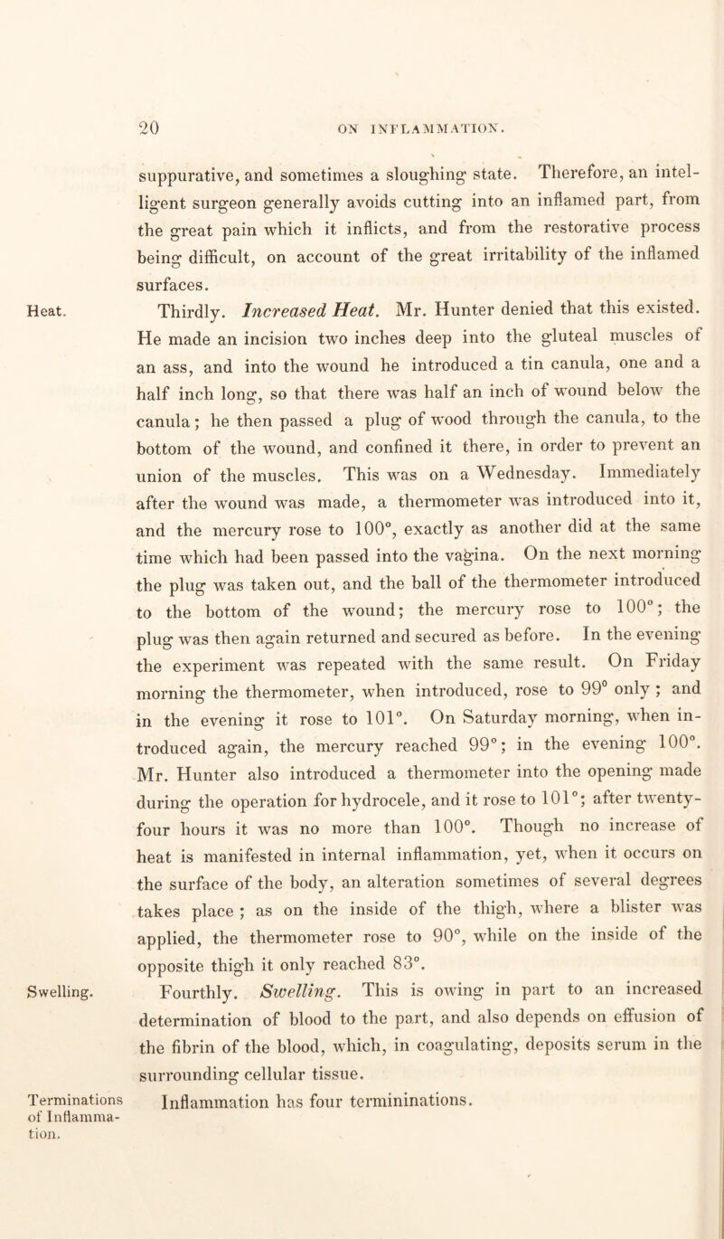 Heat. Swelling. Terminations of Inflamma- tion. suppurative, and sometimes a sloughing* state. Therefore, an intel- ligent surgeon generally avoids cutting into an inflamed part, from the great pain which it inflicts, and from the restorative process being difficult, on account of the great irritability of the inflamed surfaces. Thirdly. Increased Heat. Mr. Hunter denied that this existed. He made an incision two inches deep into the gluteal muscles of an ass, and into the wound he introduced a tin canula, one and a half inch Ions*, so that there was half an inch of wound below the canula; he then passed a plug of wmod through the canula, to the bottom of the wound, and confined it there, in order to prevent an union of the muscles. This was on a Wednesday. Immediately after the wound was made, a thermometer was introduced into it, and the mercury rose to 100°, exactly as another did at the same time which had been passed into the vagina. On the next morning the plug was taken out, and the ball of the thermometer introduced to the bottom of the wound; the mercury rose to 100°; the plug was then again returned and secured as before. In the evening the experiment was repeated with the same result. On Friday morning the thermometer, when introduced, rose to 99° only ; and in the evening it rose to 101°. On Saturday morning, when in- troduced again, the mercury reached 99°; in the evening 100°. Mr. Hunter also introduced a thermometer into the opening made during the operation for hydrocele, and it rose to 101°; after twenty- four hours it was no more than 100°. Though no increase of heat is manifested in internal inflammation, yet, when it occurs on the surface of the body, an alteration sometimes of several degrees takes place ; as on the inside of the thigh, where a blister was applied, the thermometer rose to 90°, while on the inside of the opposite thigh it only reached 83°. Fourthly. Swelling. This is owing in part to an increased determination of blood to the part, and also depends on effusion of the fibrin of the blood, which, in coagulating, deposits serum in the surrounding cellular tissue. Inflammation has four termininations.