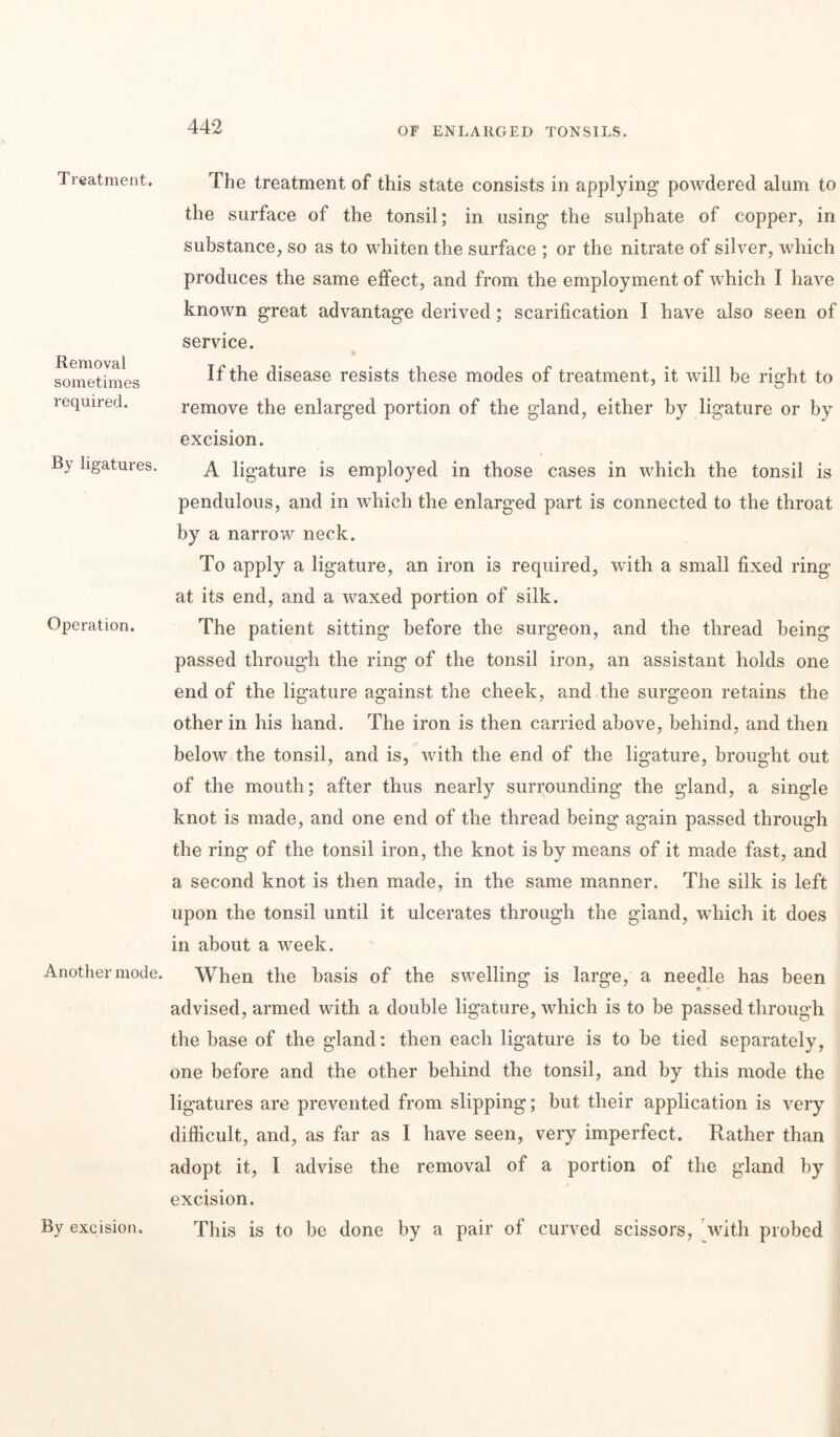 Treatment. Removal sometimes required. By ligatures. Operation. Another mode. The treatment of this state consists in applying powdered alum to the surface of the tonsil; in using* the sulphate of copper, in substance, so as to whiten the surface ; or the nitrate of silver, which produces the same effect, and from the employment of which I have known great advantage derived; scarification I have also seen of service. If the disease resists these modes of treatment, it will be right to remove the enlarged portion of the gland, either by ligature or by excision. A ligature is employed in those cases in which the tonsil is pendulous, and in which the enlarged part is connected to the throat by a narrow neck. To apply a ligature, an iron is required, with a small fixed ring at its end, and a waxed portion of silk. The patient sitting before the surgeon, and the thread being passed through the ring of the tonsil iron, an assistant holds one end of the ligature against the cheek, and the surgeon retains the other in his hand. The iron is then carried above, behind, and then below the tonsil, and is, with the end of the ligature, brought out of the mouth; after thus nearly surrounding the gland, a single knot is made, and one end of the thread being again passed through the ring of the tonsil iron, the knot is by means of it made fast, and a second knot is then made, in the same manner. The silk is left upon the tonsil until it ulcerates through the gland, which it does in about a week. When the basis of the swelling is large, a needle has been advised, armed with a double ligature, which is to be passed through the base of the gland: then each ligature is to be tied separately, one before and the other behind the tonsil, and by this mode the ligatures are prevented from slipping; but their application is very difficult, and, as far as I have seen, very imperfect. Rather than adopt it, I advise the removal of a portion of the gland by excision. This is to be done by a pair of curved scissors, with probed By excision.