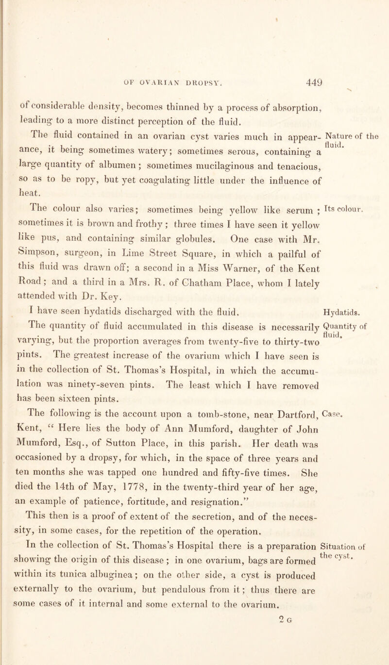 of considerable density, becomes thinned by a process of absorption, leading- to a more distinct perception of the fluid. The fluid contained in an ovarian cyst varies much in appear- Nature of the ance, it being- sometimes watery; sometimes serous, containing a large quantity of albumen; sometimes mucilaginous and tenacious, so as to be ropy, but yet coagulating little under the influence of heat. The colour also varies; sometimes being yellow like serum ; Its colour, sometimes it is brown and frothy; three times I have seen it yellow like pus, and containing similar globules. One case with Mr. Simpson, surgeon, in Lime Street Square, in which a pailful of this fluid was drawn off; a second in a Miss Warner, of the Kent Road; and a third in a Mrs. R. of Chatham Place, whom I lately attended with Dr. Key. I have seen hydatids discharged with the fluid. Hydatids. The quantity of fluid accumulated in this disease is necessarily Quantity of varying, but the proportion averages from twenty-five to thirty-two pints. The g-reatest increase of the ovarium which I have seen is in the collection of St. Thomas’s Hospital, in which the accumu- lation was ninety-seven pints. The least which I have removed has been sixteen pints. The following is the account upon a tomb-stone, near Hartford, Case. Kent, “ Here lies the body of Ann Mumford, daughter of John Mumford, Esq., of Sutton Place, in this parish. Her death was occasioned by a dropsy, for which, in the space of three years and ten months she was tapped one hundred and fifty-five times. She died the 14th of May, 1778, in the twenty-third year of her age, an example of patience, fortitude, and resignation.” This then is a proof of extent of the secretion, and of the neces- sity, in some cases, for the repetition of the operation. In the collection of St. Thomas’s Hospital there is a preparation Situation of showing the origin of this disease ; in one ovarium, bags are formed the C' ^' within its tunica albuginea; on the other side, a cyst is produced externally to the ovarium, but pendulous from it; thus there are some cases of it internal and some external to the ovarium. 2 G