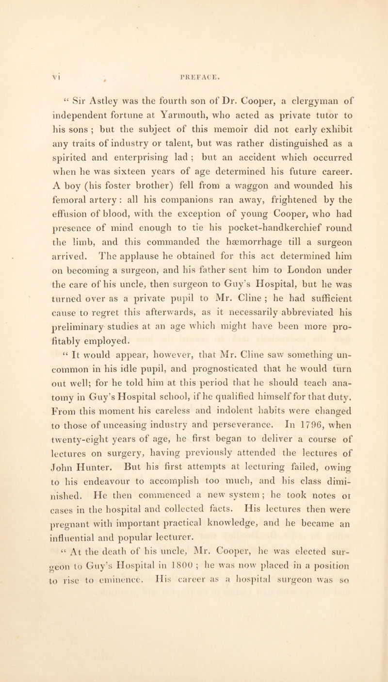 “ Sir Astley was the fourth son of Dr. Cooper, a clergyman of independent fortune at Yarmouth, who acted as private tutor to his sons ; but the subject of this memoir did not early exhibit any traits of industry or talent, but was rather distinguished as a spirited and enterprising lad ; but an accident which occurred when he was sixteen years of age determined his future career. A boy (his foster brother) fell from a waggon and wounded his femoral artery : all his companions ran away, frightened by the effusion of blood, with the exception of young Cooper, who had presence of mind enough to tie his pocket-handkerchief round the limb, and this commanded the haemorrhage till a surgeon arrived. The applause he obtained for this act determined him on becoming a surgeon, and his father sent him to London under the care of his uncle, then surgeon to Guy’s Hospital, but he was turned over as a private pupil to Mr. Cline ; he had sufficient cause to regret this afterwards, as it necessarily abbreviated his preliminary studies at an age which might have been more pro- fitably employed. “ It would appear, however, that Mr. Cline saw something un- common in his idle pupil, and prognosticated that he would turn out well; for he told him at this period that he should teach ana- tomy in Guy’s Hospital school, if he qualified himself for that duty. From this moment his careless and indolent habits were changed to those of unceasing industry and perseverance. In 1796, when twenty-eight years of age, he first began to deliver a course of lectures on surgery, having previously attended the lectures of John Hunter. But his first attempts at lecturing failed, owing to his endeavour to accomplish too much, and his class dimi- nished. He then commenced a new system; he took notes oi cases in the hospital and collected facts. His lectures then were pregnant with important practical knowledge, and he became an influential and popular lecturer. “ At the death of his uncle, Mr. Cooper, he was elected sur- geon to Guy’s Hospital in 1800 ; he was now placed in a position to rise to eminence. His career as a hospital surgeon was so