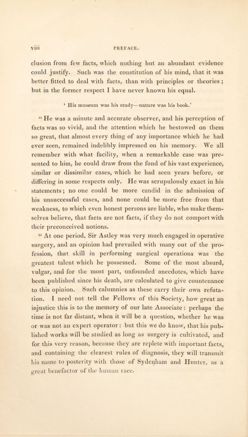 elusion from few facts, which nothing; but an abundant evidence could justify. Such was the constitution of his mind, that it was better fitted to deal with facts, than with principles or theories ; but in the former respect I have never known his equal. 4 His museum was his study—nature was his book.’ “ He was a minute and accurate observer, and his perception of facts was so vivid, and the attention which he bestowed on them so great, that almost every thing of any importance which he had ever seen, remained indelibly impressed on his memory. We all remember with what facility, when a remarkable case was pre- sented to him, he could draw from the fund of his vast experience, similar or dissimilar cases, which he had seen years before, or differing in some respects only. He was scrupulously exact in his statements; no one could be more candid in the admission of his unsuccessful cases, and none could be more free from that weakness, to which even honest persons are liable, who make them- selves believe, that facts are not facts, if they do not comport with their preconceived notions. “ At one period, Sir Astley was very much engaged in operative surgery, and an opinion had prevailed with many out of the pro- fession, that skill in performing surgical operations was the greatest talent which he possessed. Some of the most absurd, vulgar, and for the most part, unfounded anecdotes, which have been published since his death, are calculated to give countenance to this opinion. Such calumnies as these carry their own refuta- tion. I need not tell the Fellows of this Society, how great an injustice this is to the memory of our late Associate: perhaps the time is not far distant, when it will be a question, whether he was or was not an expert operator : but this we do know, that his pub- lished works will be studied as long as surgery is cultivated, and for this very reason, because they are replete with important facts, and containing the clearest rules of diagnosis, they will transmit his name to posterity witli those of Sydenham and Hunter, as a great benefactor of the human race.