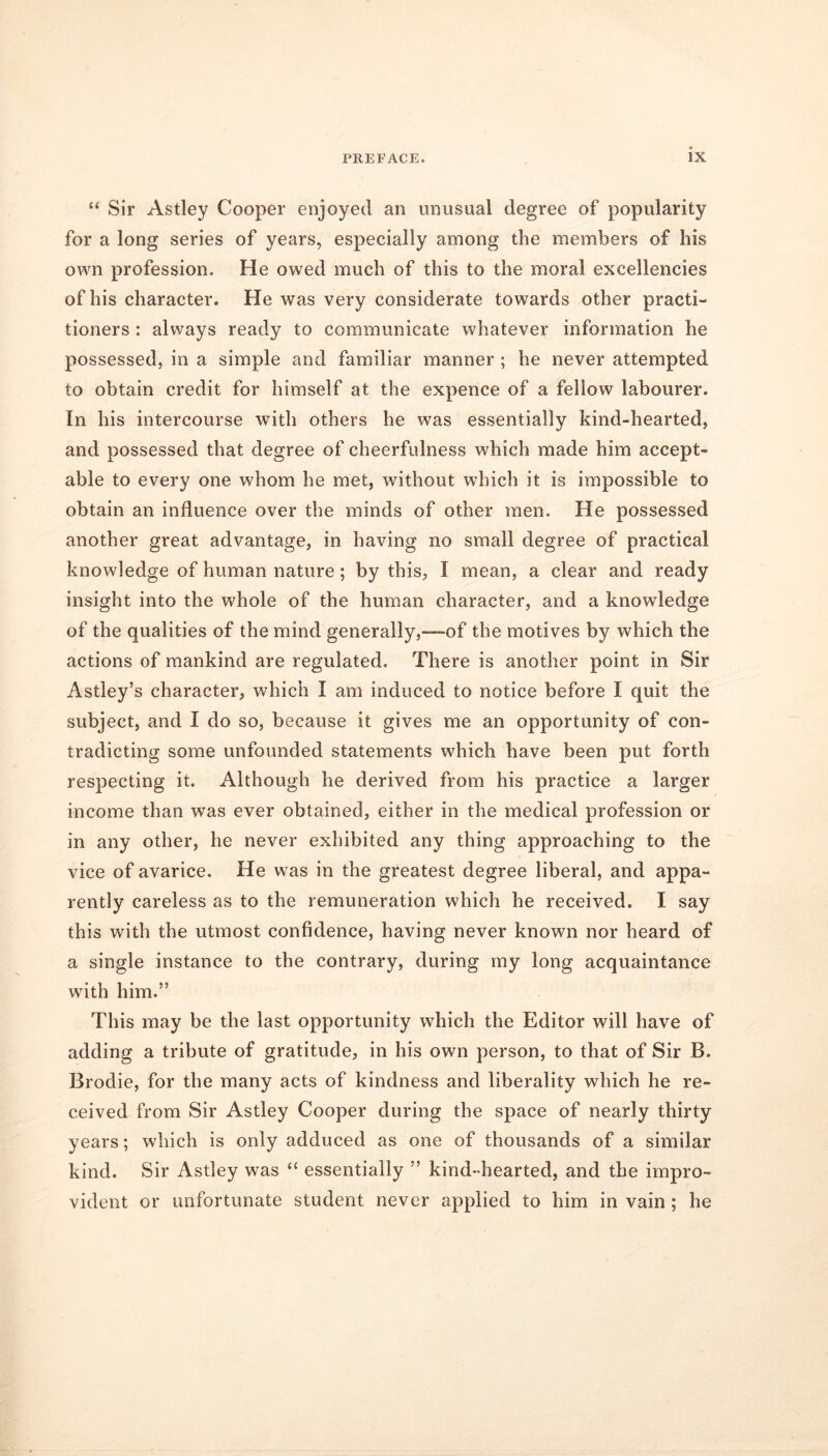 “ Sir Astley Cooper enjoyed an unusual degree of popularity for a long series of years, especially among the members of his own profession. He owed much of this to the moral excellencies of his character. He was very considerate towards other practi- tioners : always ready to communicate whatever information he possessed, in a simple and familiar manner; he never attempted to obtain credit for himself at the expence of a fellow labourer. In his intercourse with others he was essentially kind-hearted, and possessed that degree of cheerfulness which made him accept- able to every one whom he met, without which it is impossible to obtain an influence over the minds of other men. He possessed another great advantage, in having no small degree of practical knowledge of human nature; by this, I mean, a clear and ready insight into the whole of the human character, and a knowledge of the qualities of the mind generally,—-of the motives by which the actions of mankind are regulated. There is another point in Sir Astley’s character, which I am induced to notice before I quit the subject, and I do so, because it gives me an opportunity of con- tradicting some unfounded statements which have been put forth respecting it. Although he derived from his practice a larger income than was ever obtained, either in the medical profession or in any other, he never exhibited any thing approaching to the vice of avarice. He was in the greatest degree liberal, and appa- rently careless as to the remuneration which he received. I say this with the utmost confidence, having never known nor heard of a single instance to the contrary, during my long acquaintance with him.” This may be the last opportunity which the Editor will have of adding a tribute of gratitude, in his own person, to that of Sir B. Brodie, for the many acts of kindness and liberality which he re- ceived from Sir Astley Cooper during the space of nearly thirty years; which is only adduced as one of thousands of a similar kind. Sir Astley was “ essentially ” kind-hearted, and the impro- vident or unfortunate student never applied to him in vain ; he