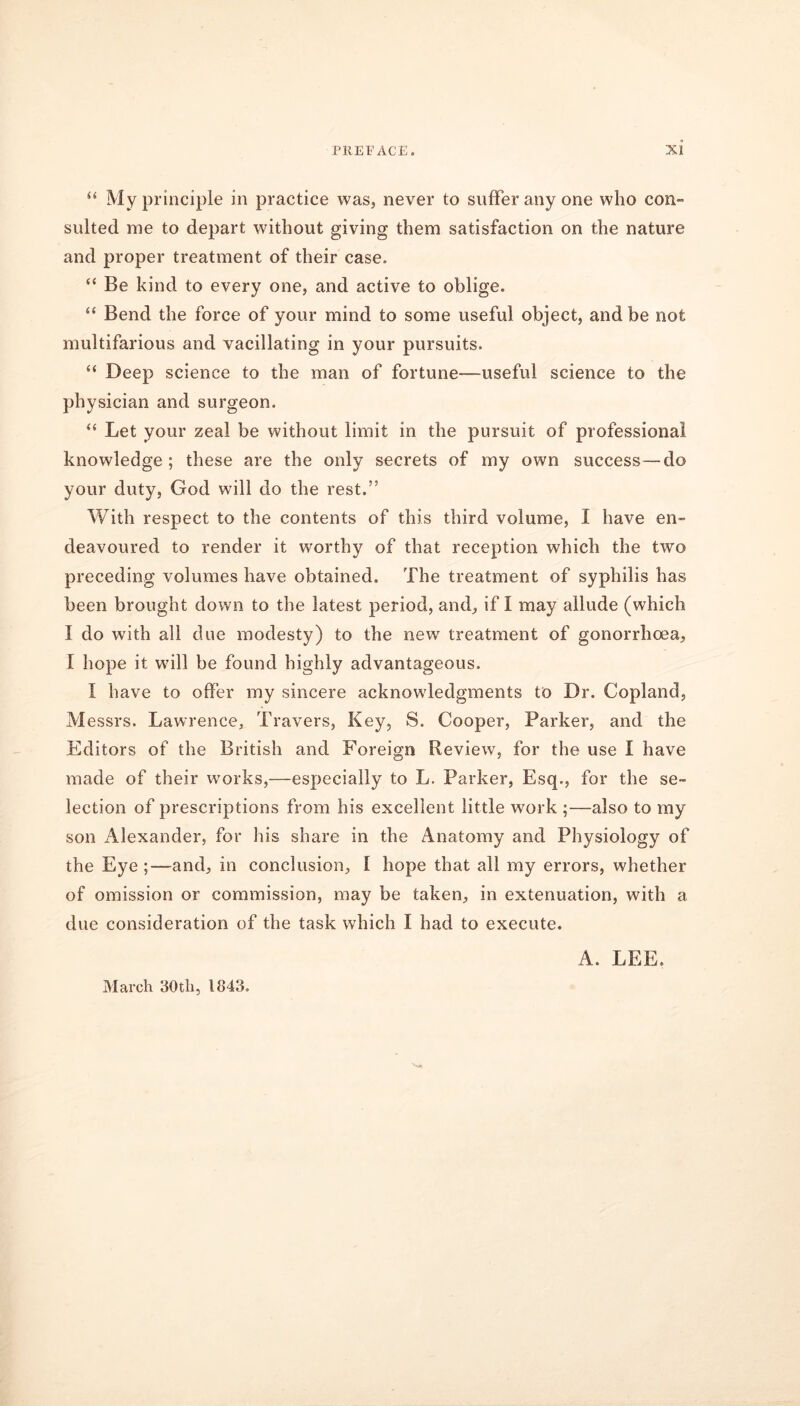 “ My principle in practice was, never to suffer any one who con- suited me to depart without giving them satisfaction on the nature and proper treatment of their case. “ Be kind to every one, and active to oblige. “ Bend the force of your mind to some useful object, and be not multifarious and vacillating in your pursuits. “ Deep science to the man of fortune—useful science to the physician and surgeon. “ Let your zeal be without limit in the pursuit of professional knowledge; these are the only secrets of my own success—do your duty, God will do the rest.” With respect to the contents of this third volume, I have en- deavoured to render it worthy of that reception which the two preceding volumes have obtained. The treatment of syphilis has been brought down to the latest period, and, if I may allude (which I do with all due modesty) to the newr treatment of gonorrhoea, I hope it will be found highly advantageous. I have to offer my sincere acknowledgments to Dr. Copland, M essrs. Lawrence, Travers, Key, S. Cooper, Parker, and the Editors of the British and Foreign Review, for the use I have made of their works,—especially to L. Parker, Esq., for the se- lection of prescriptions from his excellent little work ;—also to my son Alexander, for his share in the Anatomy and Physiology of the Eye ;—and, in conclusion, I hope that all my errors, whether of omission or commission, may be taken, in extenuation, with a due consideration of the task which I had to execute. A. LEE. March 30th, 1843.