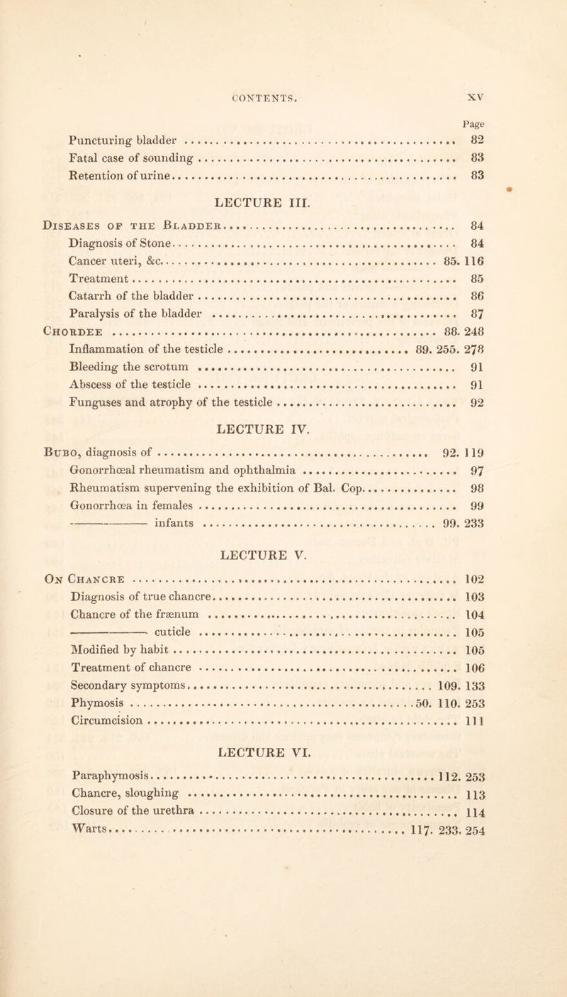 Page Puncturing bladder 82 Fatal case of sounding 83 Retention of urine 83 LECTURE III. Diseases op the Bladder 84 Diagnosis of Stone 84 Cancer uteri, &c * 85. 116 Treatment 85 Catarrh of the bladder 86 Paralysis of the bladder 87 Chordee 88.248 Inflammation of the testicle 89. 255. 278 Bleeding the scrotum 91 Abscess of the testicle 91 Funguses and atrophy of the testicle 92 LECTURE IV. Bubo, diagnosis of 92. 119 Gonorrhoeal rheumatism and ophthalmia 97 Rheumatism supervening the exhibition of Bal. Cop 98 Gonorrhoea in females 99 infants 99. 233 LECTURE V. On Chancre 102 Diagnosis of true chancre 103 Chancre of the frsenum 104 cuticle 105 Modified by habit 105 Treatment of chancre 106 Secondary symptoms. 109. 133 Phymosis 50. 110. 253 Circumcision Ill LECTURE VI. Paraphymosis 112. 253 Chancre, sloughing 113 Closure of the urethra 114