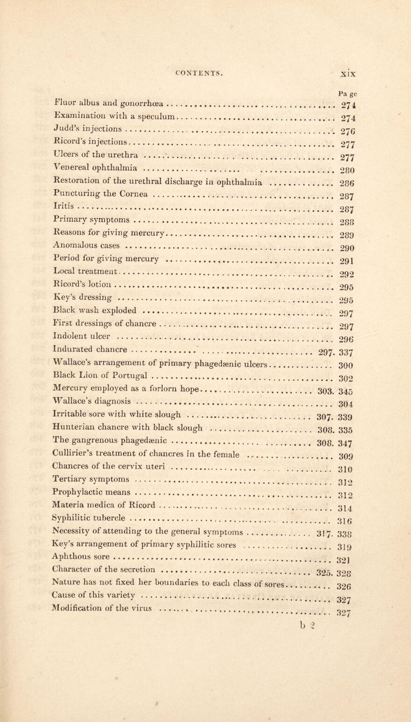 Fluor albus and gonorrhoea Examination with a speculum Judd’s injections Ricord’s injections Ulcers of the urethra Venereal ophthalmia Restoration of the urethral discharge in ophthalmia ..., Puncturing the Cornea Iritis Primary symptoms Reasons for giving mercury Anomalous cases Period for giving mercury Local treatment _ Ricord’s lotion Key’s dressing Black wash exploded First dressings of chancre Indolent ulcer Indurated chancre Wallace’s arrangement of primary phagedamic ulcers Black Lion of Portugal Mercury employed as a forlorn hope Wallace’s diagnosis Irritable sore with white slough Hunterian chancre with black slough The gangrenous phagedaenic „ Cullirier’s treatment of chancres in the female ....... Chancres of the ceiwix uteri Tertiary symptoms Prophylactic means Materia medica of Ricord , Syphilitic tubercle Necessity of attending to the general symptoms Key’s arrangement of primary syphilitic sores Aphthous sore Character of the secretion Nature has not fixed her boundaries to each class of sores Cause of this variety Modification of the virus . 297. 303. 307. 308. 308. 3! 7 325. Pa ge 271 274 270 277 277 280 286 287 287 288 289 290 291 292 295 295 297 297 290 337 300 302 345 304 339 335 347 309 310 33 2 312 314 316 338 319 321 328 326 327 327