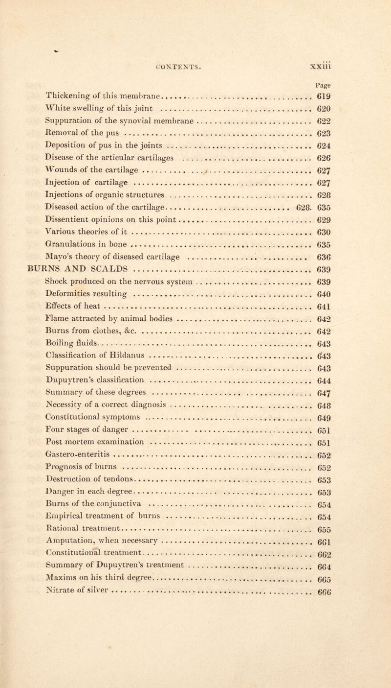 CONTENTS. XX1U Page Thickening of this membrane. 619 White swelling of this joint 620 Suppuration of the synovial membrane 622 Removal of the pus 623 Deposition of pus in the joints 624 Disease of the articular cartilages 626 Wounds of the cartilage 627 Injection of cartilage 627 Injections of organic structures 628 Diseased action of the cartilage 628. 635 Dissentient opinions on this point 629 Various theories of it 630 Granulations in bone 635 Mayo’s theory of diseased cartilage „ 636 BURNS AND SCALDS 639 Shock produced on the nervous system 639 Deformities resulting 640 Effects of heat 641 Flame attracted by animal bodies 642 Burns from clothes, &c 642 Boiling fluids.. 643 Classification of Hildanus .... - 643 Suppuration should be prevented 643 Dupuytren’s classification 644 Summary of these degrees 647 Necessity of a correct diagnosis 648 Constitutional symptoms 649 Four stages of danger 651 Post mortem examination 651 Gastei’o-enteritis 652 Prognosis of burns 652 Destruction of tendons 653 Danger in each degree 653 Bxxrns of the conjunctiva 654 Empirical treatment of burns 654 Rational treatment 655 Amputation, when necessary 661 Constitutional treatment 662 Summary of Dupuytren’s treatment 664 Maxims on his third degree 665 Nitrate of silver 666