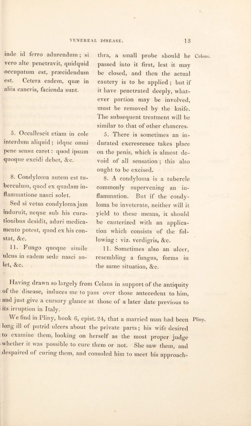 inde id ferro adurendum ; si vero alte penetravit, quidquid occupatum est, praecidendum est. Cetera eadem, quae in aliis cancris, facienda sunt. .5. Occallescit etiam in cole interdum aliquid ; idque omni pene sensu caret: quod ipsum quoque excidi debet, &c. 8. Condyloma autem est tu- be rcul uni, quod ex quadam in- flammatione nasci solet. Sed si vetus condyloma jam induruit, neque sub his cura- tionibus desidit, aduri medica- mento potest, quod ex his con- stat, &c. 11. Fungo quoque simile ulcus in eadem sede nasci so- let, &c. thra, a small probe should be Celsus. passed into it first, lest it may be closed, and then the actual cautery is to be applied ; but if it have penetrated deeply, what- ever portion may be involved, must be removed by the knife. The subsequent treatment will be similar to that of other chancres. 5. There is sometimes an in- durated excrescence takes place on the penis, which is almost de- void of all sensation ; this also ought to be excised. 8. A condyloma is a tubercle commonly supervening an in- flammation. But if the condy- loma be inveterate, neither will it yield to these means, it should be cauterized with an applica- tion which consists of the fol- lowing : viz. verdigris, &c. 11. Sometimes also an ulcer, resembling a fungus, forms in the same situation, &c. Having drawn so largely from Celsus in support of the antiquity of the disease, induces me to pass over those antecedent to him, and just give a cursory glance at those of a later date previous to its irruption in Italy. We find in Pliny, book G, epist. 24, that a married man had been Pliny, long ill of putrid ulcers about the private parts; his wife desired to examine them, looking on herself as the most proper judge whether it was possible to cure them or not. She saw them, and despaired of curing them, and consoled him to meet his approach-