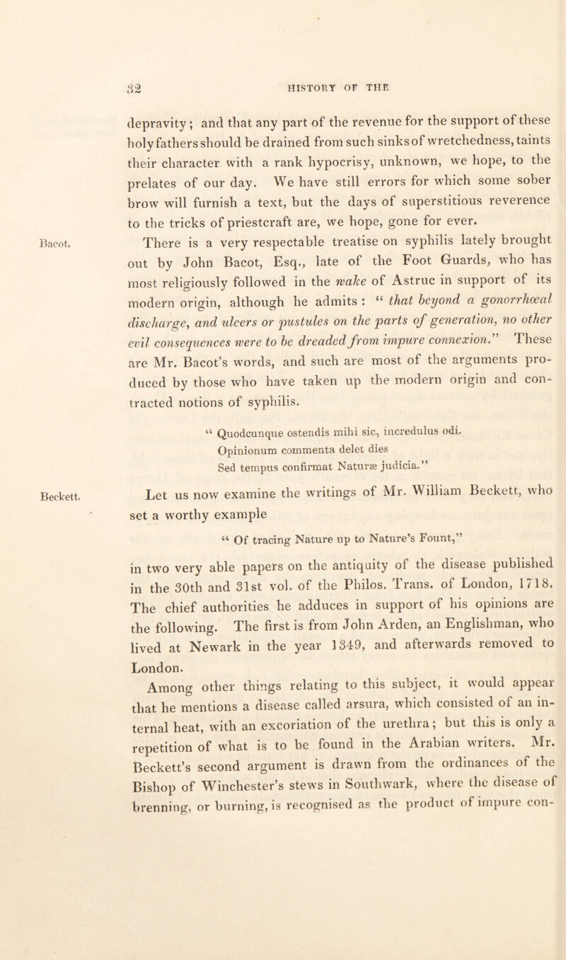 Bacot. Beckett depravity; and that any part of the revenue for the support of these holy fathers should be drained from such sinks of wretchedness, taints their character with a rank hypocrisy, unknown, we hope, to the prelates of our day. We have still errors for which some sober brow will furnish a text, but the days of superstitious reverence to the tricks of priestcraft are, we hope, gone for ever. There is a very respectable treatise on syphilis lately brought out by John Bacot, Esq., late of the Foot Guards, who has most religiously followed in the wake of Astruc in support oi its modern origin, although he admits : u that beyond a gonorrhoeal discharge, and ulcers or pustules on the parts of generation, no other evil consequences were to he dreaded from impure connexion. These are Mr. Bacot’s words, and such are most of the arguments pro- duced by those who have taken up the modern origin and con- tracted notions of syphilis. u Quodcunque ostendis mihi sic, incredulus odi. Opinionum cornmenta delet dies Sed tern pus confirmat Naturae judicia.” Let us now examine the writings of IVlr. William Beckett, who set a worthy example « Of tracing Nature up to Nature’s Fount,” in two very able papers on the antiquity of the disease published in the 30th and 31st vol. of the Philos. Trans, of London, 1718. The chief authorities he adduces in support of his opinions are the following. The first is from John Arden, an Englishman, who lived at Newark in the year 1349, and afterwards removed to London. Among other things relating to this subject, it would appear that he mentions a disease called arsura, which consisted of an in- ternal heat, with an excoriation of the urethra; but this is only a repetition of what is to be found in the Arabian writers. Mr. Beckett’s second argument is drawn from the ordinances of the Bishop of Winchester’s stews in Southwark, where the disease of brenning, or burning, is recognised as the product of impure con-