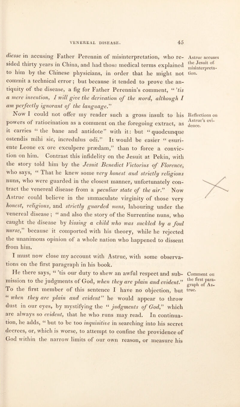 diesse in accusing Father Perennin of misinterpretation, who re- sided thirty years in China, and had those medical terms explained to him by the Chinese physicians, in order that he might not commit a technical error; but because it tended to prove the an- tiquity of the disease, a fig for Father Perennin’s comment, “ ’tis a mere invention, 1 mill give the derivation of the word, although I am perfectly ignorant of the language.” Now I could not offer my reader such a gross insult to his powers of ratiocination as a comment on the foregoing extract, as it carries “ the bane and antidote” with it: but “ quodcunque ostendis mihi sic, incredulus odi.” It would be easier “ esuri- ente Leone ex ore exculpere prsedam,” than to force a convic- tion on him. Contrast this infidelity on the Jesuit at Pekin, with the story told him by the Jesuit Benedict Victorias of Florence, who says, “ That he knew some very honest and strictly religious nuns, who were guarded in the closest manner, unfortunately con- tract the venereal disease from a peculiar state of the air.” Now Astruc could believe in the immaculate virginity of those very honest, religious, and strictly guarded nuns, labouring under the venereal disease; “ and also the story of the Surrentine nuns, who caught the disease by kissing a child who mas suckled by a foul nurse,” because it comported with his theory, while he rejected the unanimous opinion of a whole nation who happened to dissent from him. I must now close my account with Astruc, with some observa- tions on the first paragraph in his book. He there says, “ ’tis our duty to shew an awful respect and sub- mission to the judgments of God, when they are plain and evident.” To the first member of this sentence I have no objection, but “ when they are plain and evident” he would appear to throw dust in our eyes, by mystifying the “ judgments of God,” which are always so evident, that he who runs may read. In continua- tion, he adds, “ but to be too inquisitive in searching into his secret decrees, or, which is worse, to attempt to confine the providence of God within the narrow limits of our own reason, or measure his Astruc accuses the Jesuit of misinterpreta- tion. Reflections on Astruc’s evi- dence. Comment on the first para- graph of As- truc.