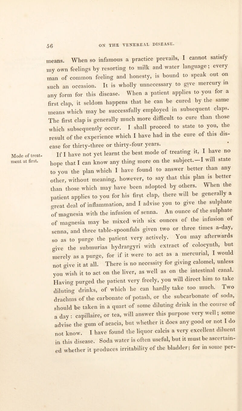 Mode of treat- ment at first. means. When so infamous a practice prevails, I cannot satisfy my own feelings by resorting to milk and water language; every man of common feeling and honesty, is bound to speak out on such an occasion. It is wholly unnecessary to give mercury m any form for this disease. When a patient applies to you for a first clap, it seldom happens that he can be cured by the same means which may be successfully employed in subsequent claps. The first clap is generally much more difficult to cure than those which subsequently occur. I shall proceed to state to you, the result of the experience which I have had in the cure of this dis- ease for thirty-three or thirty-four years. If I have not yet learnt the best mode of treating it, I ^ave no hope that I can know any thing more on the subject.-I will state to you the plan which I have found to answer better than any other, without meaning, however, to say that this plan is better than those which may have been adopted by others. When the patient applies to you for his first clap, there will be generally a great deal of inflammation, and I advise you to give the sulphate of magnesia with the infusion of senna. An ounce of the sulphate of magnesia may be mixed with six ounces of the infusion of senna, and three table-spoonfuls given two or three times a-day, so as to purge the patient very actively. You may afterwards give the submurias hydrargyri with extract of colocynth, but merely as a purge, for if it were to act as a mercurial, I would not give it at all. There is no necessity for giving calomel, unless you wish it to act on the liver, as well as on the intestinal canal. Having purged the patient very freely, you will direct him to take diluting drinks, of which he can hardly take too much. Two drachms of the carbonate of potash, or the subcarbonate of soda, should be taken in a quart of some diluting drink in the course of a day : capillaire, or tea, will answer this purpose very well; some advise the gum of acacia, but whether it does any good or not I do not know. & I have found the liquor calcis a very excellent diluent in this disease. Soda water is often useful, but it must be ascertain- ed whether it produces irritability ol the bladder; lor in some per-