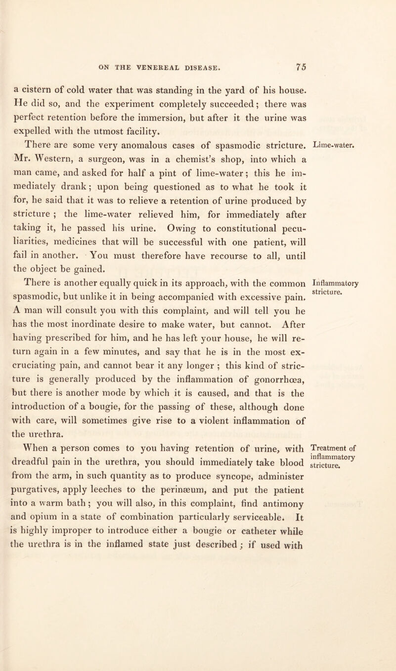 a cistern of cold water that was standing in the yard of his house. He did so, and the experiment completely succeeded; there was perfect retention before the immersion, but after it the urine was expelled with the utmost facility. There are some very anomalous cases of spasmodic stricture. Mr. Western, a surgeon, was in a chemist’s shop, into which a man came, and asked for half a pint of lime-water; this he im- mediately drank; upon being questioned as to what he took it for, he said that it was to relieve a retention of urine produced by stricture ; the lime-water relieved him, for immediately after taking it, he passed his urine. Owing to constitutional pecu- liarities, medicines that will be successful with one patient, will fail in another. You must therefore have recourse to all, until the object be gained. There is another equally quick in its approach, with the common spasmodic, but unlike it in being accompanied with excessive pain. A man will consult you with this complaint, and will tell you he has the most inordinate desire to make water, but cannot. After having prescribed for him, and he has left your house, he will re- turn again in a few minutes, and say that he is in the most ex- cruciating pain, and cannot bear it any longer ; this kind of stric- ture is generally produced by the inflammation of gonorrhoea, but there is another mode by which it is caused, and that is the introduction of a bougie, for the passing of these, although done with care, will sometimes give rise to a violent inflammation of the urethra. When a person comes to you having retention of urine, with dreadful pain in the urethra, you should immediately take blood from the arm, in such quantity as to produce syncope, administer purgatives, apply leeches to the perinseum, and put the patient into a warm bath ; you will also, in this complaint, find antimony and opium in a state of combination particularly serviceable. It is highly improper to introduce either a bougie or catheter while the urethra is in the inflamed state just described; if used with Lime-water. Inflammatory stricture. Treatment of inflammatory stricture.