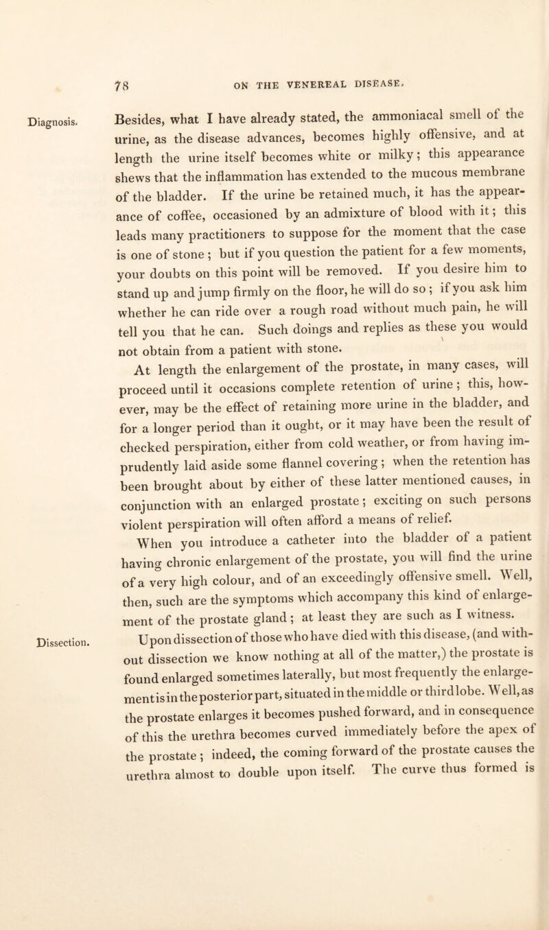 Diagnosis. Dissection. Besides, what I have already stated, the ammoniacal smell of the urine, as the disease advances, becomes highly offensive, and at length the urine itself becomes white or milky; this appeaiance shews that the inflammation has extended to the mucous membiane of the bladder. If the urine be retained much, it has the appear- ance of coffee, occasioned by an admixture of blood with it; this leads many practitioners to suppose for the moment that the case is one of stone ; but if you question the patient for a few moments, your doubts on this point will be removed. If you desire him to stand up and jump firmly on the floor, he will do so ; if you ask him whether he can ride over a rough road without much pain, he will tell you that he can. Such doings and replies as these you would not obtain from a patient with stone. At length the enlargement of the prostate, in many cases, will proceed until it occasions complete retention of urine ; this, how- ever, may be the effect of retaining more urine in the bladder, and for a longer period than it ought, or it may have been the result of checked perspiration, either from cold weather, or fiom having im- prudently laid aside some flannel covering ; when the retention has been brought about by either of these latter mentioned causes, in conjunction with an enlarged prostate; exciting on such persons violent perspiration will often afford a means of relief. When you introduce a catheter into the bladder of a patient having chronic enlargement of the prostate, you will find the urine of a very high colour, and of an exceedingly offensive smell. Well, then, such are the symptoms which accompany this kind of enlarge- ment of the prostate gland; at least they are such as I witness. Upon dissection of those who have died with this disease, (and with- out dissection we know nothing at all of the matter,) the prostate is found enlarged sometimes laterally, but most frequently the enlarge- ment is in the posterior part, situated in the middle or thirdlobe. Well,as the prostate enlarges it becomes pushed forward, and in consequence of this the urethra becomes curved immediately before the apex of the prostate ; indeed, the coming forward of the prostate causes the urethra almost to double upon itself. The curve thus formed is