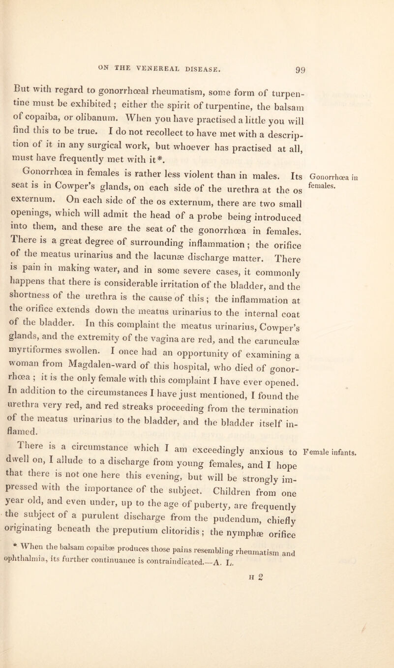 But with regard to gonorrhoeal rheumatism, some form of turpen- tine must be exhibited ; either the spirit of turpentine, the balsam of copaiba, or olibanum. When you have practised a little you will find this to be true. I do not recollect to have met with a descrip- tion of it in any surgical work, but whoever has practised at all, must have frequently met with it*. Gonorrhoea in females is rather less violent than in males. Its Gonorrhea in seat is in Cowper’s glands, on each side of the urethra at the os females‘ externum. On each side of the os externum, there are two small openings, which will admit the head of a probe being introduced into them, and these are the seat of the gonorrhoea in females. There is a great degree of surrounding inflammation ; the orifice of the meatus urinarius and the lacunae discharge matter. There is pain in making water, and in some severe cases, it commonly happens that there is considerable irritation of the bladder, and the shortness of the urethra is the cause of this; the inflammation at the orifice extends down the meatus urinarius to the internal coat of the bladder. In this complaint the meatus urinarius, Ccwvper’s glands, and the extremity of the vagina are red, and the carunculm myrtiformes swollen. I once had an opportunity of examining a woman from Magdalen-ward of this hospital, who died of gonor- rhoea ; it is the only female with this complaint I have ever opened. In addition to the circumstances I have just mentioned, I found the urethra very red, and red streaks proceeding from the termination of the meatus urinarius to the bladder, and the bladder itself in- flamed. There is a circumstance which I am exceedingly anxious to Female infants, dived on, I ailude to a discharge from young females, and I hope that there is not one here this evening, but will be strongly im- pressed with the importance of the subject. Children from one year old, and even under, up to the age of puberty, are frequently the subject of a purulent discharge from the pudendum, chiefly originating beneath the preputium clitoridis; the nymph® orifice * When the balsam copaiba; produces those pains resembling rheumatism and ophthalmia, its further continuance is contraindicated.—A. L. ii 2