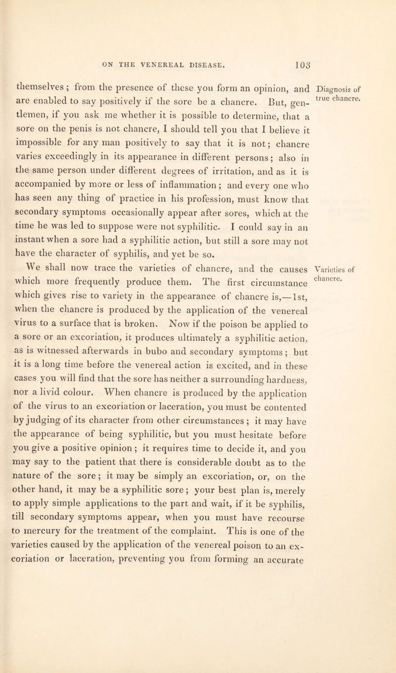 themselves ; from the presence of these you form an opinion, and Diagnosis of are enabled to say positively if the sore be a chancre. But, gen- true chancre* tlemen, if you ask me whether it is possible to determine, that a sore on the penis is not chancre, I should tell you that I believe it impossible for any man positively to say that it is not; chancre varies exceedingly in its appearance in different persons; also in the same person under different degrees of irritation, and as it is accompanied by more or less of inflammation ; and every one who has seen any thing of practice in his profession, must know that secondary symptoms occasionally appear after sores, which at the time he was led to suppose were not syphilitic. I could say in an instant when a sore had a syphilitic action, but still a sore may not have the character of syphilis, and yet be so. We shall now trace the varieties of chancre, and the causes Varieties of which more frequently produce them. The first circumstance chancre* which gives rise to variety in the appearance of chancre is,— 1st, when the chancre is produced by the application of the venereal virus to a surface that is broken. Now if the poison be applied to a sore or an excoriation, it produces ultimately a syphilitic action, as is witnessed afterwards in bubo and secondary symptoms; but it is a long time before the venereal action is excited, and in these cases you will find that the sore has neither a surrounding hardness, nor a livid colour. When chancre is produced by the application of the virus to an excoriation or laceration, you must be contented by judging of its character from other circumstances ; it may have the appearance of being syphilitic, but you must hesitate before you give a positive opinion ; it requires time to decide it, and you may say to the patient that there is considerable doubt as to the nature of the sore; it may be simply an excoriation, or, on the other hand, it may be a syphilitic sore; your best plan is, merely to apply simple applications to the part and wait, if it be syphilis, till secondary symptoms appear, when you must have recourse to mercury for the treatment of the complaint. This is one of the varieties caused by the application of the venereal poison to an ex- coriation or laceration, preventing you from forming an accurate