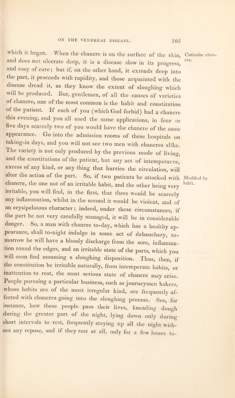 which it began. When the chancre is on the surface of the skin, and does not ulcerate deep, it is a disease slow in its progress, and easy of cure; but if, on the other hand, it extends deep into the part, it proceeds with rapidity, and those acquainted with the disease dread it, as they know the extent of sloughing which will be produced. But, gentlemen, of all the causes of varieties of chancre, one of the most common is the habit and constitution of tne patient. If each of you (which God forbid) had a chancre this evening, and you all used the same applications, in four or five days scarcely two of you would have the chancre of the same appearance. Go into the admission rooms of these hospitals on taking-in days, and you will not see two men with chancres alike. The variety is not only produced by the previous mode of living, and the constitutions of the patient, but any act of intemperance,' excess of any kind, or any thing that hurries the circulation, will alter the action of the part. So, if two patients be attacked with chancre, the one not of an irritable habit, and the other being very irritable, you will find, in the first, that there would be scarcely any inflammation, whilst in the second it would be violent, and of an erysipelatous character; indeed, under these circumstances, if the part be not very carefully managed, it will be in considerable danger. So, a man with chancre to-day, which has a healthy ap- pearance, shall to-night indulge in some act of debauchery, to- morrow he will have a bloody discharge from the sore, inflamma- tion round the edges, and an irritable state of the parts, which you will soon find assuming a sloughing disposition. Thus, then, if the constitution be irritable naturally, from intemperate habits, or inattention to rest, the most serious state of chancre may arise. People pursuing a particular business, such as journeymen bakers, whose habits are of the most irregular kind, are frequently af- fected with chancres going into the sloughing process. See, for instance, how these people pass their lives, kneading dough during the greater part of the night, lying down only during short intervals to rest, frequently staying up all the night with- out any repose, and if they rest at all, only for a few hours to- Cutieular chan- cre. Modified bj habit.